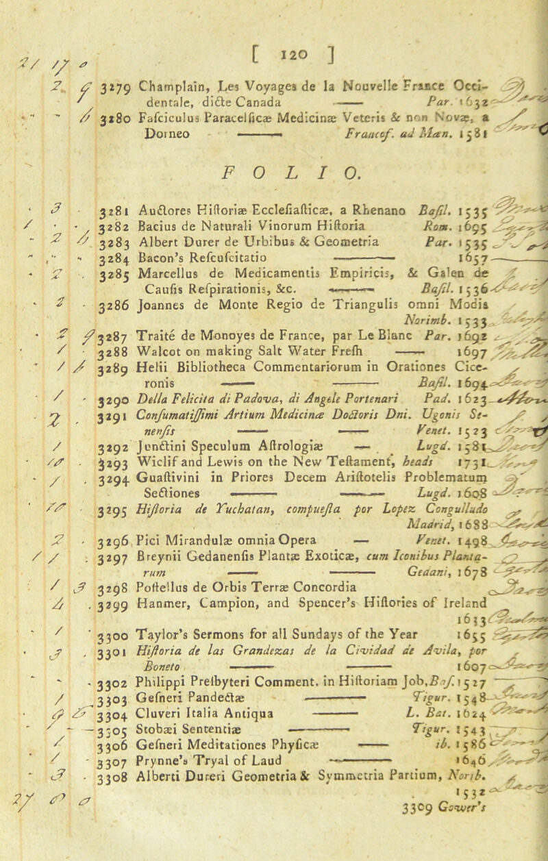 2^ <2 3*79 Champlain, Les Voyages de la Nouvelle France Occi- 2$ ' dentale, ditte Canada Par. 1632 * // 3x80 Fafciculus Paracelfics Medicins Veteris & non Novae, a 2 - / 2 2 3281 • 3282  3283 - 3284 3285 3286 A* / /3287 3288 / 2 3289 / 2 3290 3291 / /a / 3292 3293 3294 /s 3295 S / 3296 3297 / J 3298 A . 3299 / J 3300 33°' ' - 3302 / ,3303 & & 33°4 ~ -3305 ' 3306 - * 3307 <2 ■ 3308 2/ 0 Domeo Francef. ad Man. i 3 81 FOLIO. Audlores Hiftoris Ecclefiaftics, a Rhenano Bacius de Naturali Vinorum Hiftoria Albert Durer de Urbibus & Geometria Bacon’s Refcufcitatio — — Marcellus de Medicamentis Empiricis, Caufis Refpirationis, &c. — Joannes de Monte Regio de Triangulis Bafil. Ron. Par. 1535 *695^^ >53S-r~ 165 7 - Galen de & uaien oe % Bafil. 1536 22*.'*f: omni Modia / Norimb. ij33 Traite de Monoyes de France, par Le Blanc Par. }6gz Walcot on making Salt Water Frelh — *697 Helii Bibliotheca Commentariorum in Orationes Cice- >• Bafl. 169 4 5^ ronis Pad. 1623 Ugonis Se- Penet. 1523 Tf Lugd. 13 8 ( Delia Felicita di Padova, di Angtle Portenari Confumatijfmi Artitim Medicines Dodoris Dni nenfis — Jenftini Speculum Aftrologis — Wiclif and Lewis on the New Teftamenf, beads 1731 Guaftivini in Priores Decern Ariftotelis Problematum sr' , Sefliones — Lugd. j6o8 - Hiforia de Tuchatan, compuefa por Lopez Congulludo Madrid, 1688 Pici Miranduls omnia Opera — Penet. 1498 Breynii Gedanenfis Plants Exotics, .<7 rum cum Iconibus Plant a- — Geaani, 1678 cJU Poftellus de Orbis Terrs Concordia Hanmer, Campion, and Spencer’s Hiftories of Ireland 16? Taylor’s Sermons for all Sundays of the Year 1635 Hiftoria de las Grandezas de la Cividad de Avila, por Boneto - ■ ■ ■ 1607 Philippi Prelbyteri Comment, in Hiftoriam Job.£7/1527 Gefneri Pandedts Cluveri Italia Antiqua Stobsi Senrentis Gefneri Meditationes Phyfics —— Prynne’s Tryal of Laud ——- Alberti Dureri Geometria & Symmetria Partium, Norsb. F/pur. 1448 L. Bat. 1624 Ttgur. 1543 7^ y lb. 1586^^-^ A 1532^ 3309 Gswrr’x