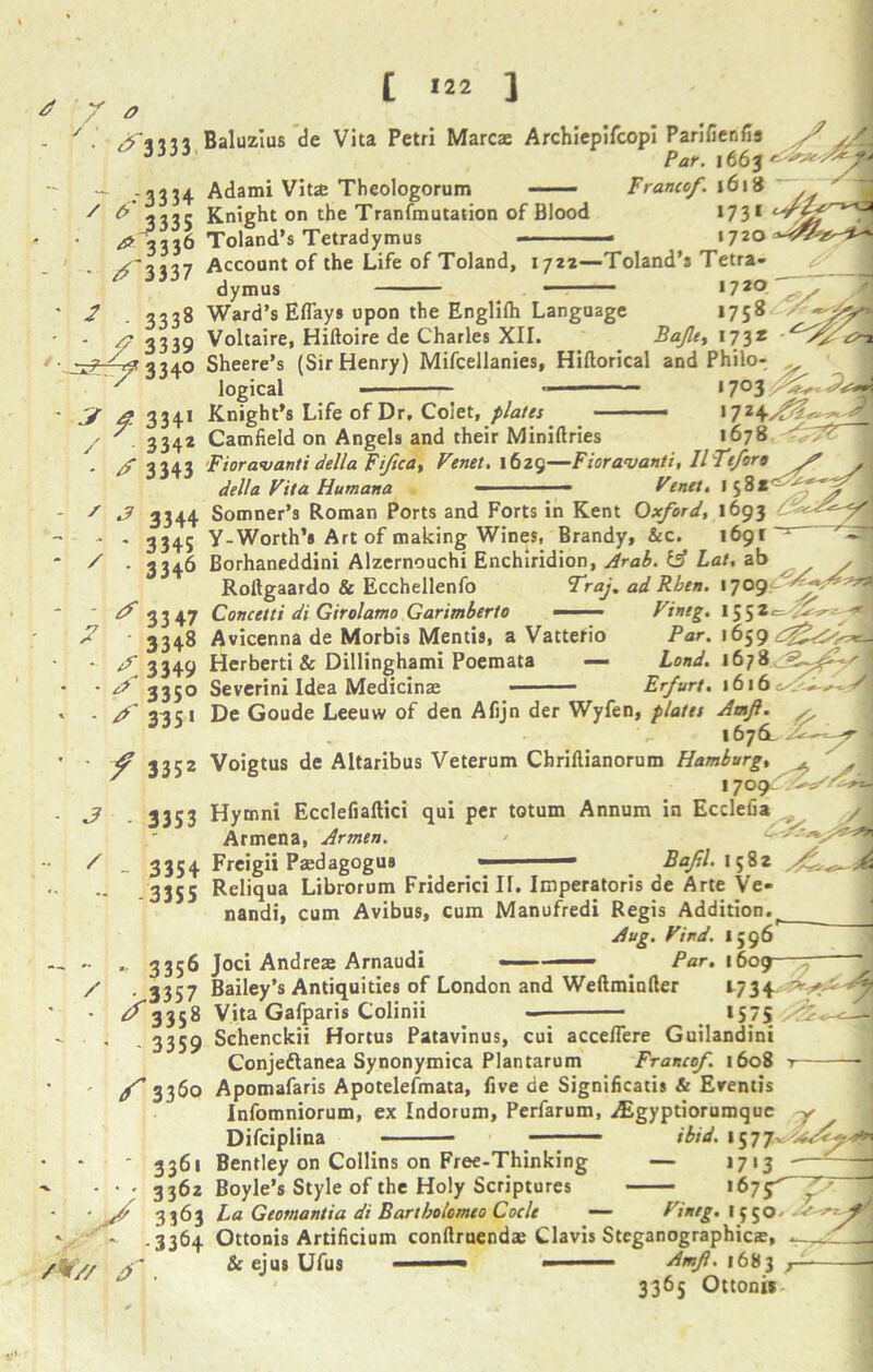 ^ 3 333 ,•‘3334 * 3335 4 3 3 36 • ^ 3337 Baluzlus de Vita Petri Marcae Archiepifcopi Parifienfis A? y,/\ Par. Adami Vitae Theologorum Francef. 1618 Knight on the Tranfmutation of Blood Toland’s Tetradymus 2 - 333s f 3339 Account of the Life of Toland, 1722—Toland’s Tetra- dymus 17*0 Ward’s Eflays upon the Englilh Language 1758 Voltaire, Hiftoire de Charles XII. Bajlty 173* *73* 1720 ^-^334° ? 4 334* / 3342 - 3343 Sheere’s (Sir Henry) Mifcellanies, Hiftorical and Philo- v logical 1703 Knight’s Life of Dr, Coiet, plates ■ — >7Z Camfield on Angels and their Miniftries 1678 ' * 3344 3345 3346 Fioravanti della Fiftca, Venet. 1629—Fioravanti, IlTeforo y? A - - “ Venet. della Vita Humana - ■■ ■ —— r enn. ijo*--., s - Somner’s Roman Ports and Forts in Kent Oxford, 1693 Y-Worth’s Art of making Wines, Brandy, &c. 1691 ~ Borhaneddini Alzernouchi Enchiridion, Arab. & Lat, ab x Rollgaardo & Ecchellenfo Fraj. ad Rben. 1 7 Concetti di Girolamo Garimberto ■■ Vineg. 155z<= Avicenna de Morbis Mentis, a Vatterio Par. 1659 Herberti & Dillinghami Poemata — Land. 1678 Severini Idea Medicinae ■ — Erfurt. \b\(i ■ / *7 33 47 ' 3348 < 3349 ^ 335° ^ 335« ' / 3352 3 - 3353 / De Goude Leeuw of den Afijn der Wyfen, plates Amfl. s, 1676. - pr Voigtus de Altaribus Veterum Cbriftianorum Hamburg, ^ 1709 Hymni Ecclefiaftici qui per totum Annum in Ecdefia /J Armena, Armen. 3354 Freigii Pasdagogus 3355 Baf.l. 1582  • 3356 / >3357 ‘ 3358 • - 3359 Reliqua Librorum Friderici If. Imperatoris de Arte Ve- nandi, cum Avibus, cum Manufredi Regis Addition. Aug. Vind. 1596 Joci Andreas Arnaudi ■■ Par. 1609 Bailey’s Antiquities of London and Weftminller Vita Gafparis Colinii 1575 Schenckii Hortus Patavinus, cui accefiere Guilandini Conje&anea Synonymica Plantarum Francof 1608 2734 f 3360 Apomafaris Apotelefmata, five de Significatis & Erentis Infomniorum, ex Indorum, Perfarum, iEgyptiorumquc Difciplina —- ibid. 1577 Bentley on Collins on Free-Thinking — 1713 Boyle’s Style of the Holy Scriptures >675^ La Geomantia di Bartbolomeo Code — Vineg. 1550 • * ‘ 3361 - - • • 3262 ‘ ■ J 3S63 ‘ -3364 /V// . Ottonis Artificium conftruenda; Clavis Steganographicas, & ejus Ufus — - Amf. 1683 r 3365 Ottonis