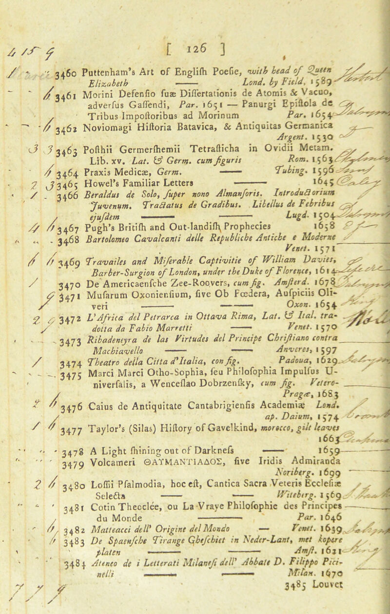 / ' - 346c / 3461 [ 126 ] ft 346j ^ J 3463 / 3464 7 J346S * , / - 3466 A m ^ ^3467 ~ - 3468 / ft 3469 Puttenham’s Art of Englifh Poefic, with head of Queen fi/s Elizabeth Load, by Field, x 589-^^^J Morini Defenfio fuse Diflertationis de Atomis & Vacuo, adverfus Gaffendi, Par. 1651 — Panurgi Epiftola de 1 Tribus Impoftoribus ad Morinum Par. 1654 - ’,-■***'* Noviomagi Hiftoria Batavica, & Antiquitas Gerrnanica Argent. 15 30 Poflhii Germerfhemii Tetrafticha in Ovidii Metam. Lib. xv. Lat. & Germ, cumfguris Rom. 1563 Praxis Medicas, Germ. - Tubing. 1596 Howel’s Familiar Letters — - *645 f Beraldus de Solo, fuper nono Almanforis. Introduci orium Juvenum. Traiiatus de Gradibus. Libetlus de Febrtbut ejufdem ■ < ■ — Lugd. 1504^^^*® Pugh’s Britilh and Out-landifh^ Prophecies 1658 p\ Bartolomeo Cavalcanti delle Republiche Anticbe e Mod erne S Venet * 57 * 3470 f 347* Travdiles and Mferable Captivitie of William Davies, I Barber-Surgion of London, under the Duke of Florence, 161 4-^^ '^Hj De Americaenfche Zee-Roovers, cum fig. Amfierd. 167^,,^'^^ Mufarum Oxonier.fium, five Ob Fcedera, Aufpiciis Oli- x x. 1 Oxs«. 1654  ven 2 ^ 3472 ■ ' ' 3473 / 3474 ' - '• 3475 2 / / ft / 3476 3477 VAfrica del Petrarca in Ottava Rima, Lat. (A Ital. tra- ^ dotta da Fabio Marretti Venet. 1570 / Ribadeneyra de las Virtudes del Principe Chrifiano contra Machiavello Anver es, 15 97 Theatre della Citta dTtalia, con fig. Padoua, 1629. Marci Marci Otho-Sophia, feu Philofophia Impulfus U- niverfalis, a Wenceflao Dobrzenfky, turn fig. Vet ere- P rag at, 16S 3 Caius de Antiquitate Cantabrigienfis Academic Land. ,y ap. Daium, 1574 Taylor’s (Silas) Hillory of Gavelkind, morocco, gilt leaves  * 3473 3479 A Light fhining out of Darknefs Volcameri 0 ATM ANTI A AOS, five 2 d 3480 34Sl 1663 .1659 i Iridis Admiranda Lloriberg. 1699 * ~ LolTii Pfalmodia, hoc eft, Cantica Sacra Veteris Eccleiiae f , rj Seledla Witebtrg. 1569 •  ftt, 3482  3483 Cotin Theoclee, ou La Vrave Philofophie aes Principes du Monde Par. 1646 Matteacci dell' Origine del Mondo — Vcntt. 1639^ 3484 De Spaenfche Tirange Gbefchict in Neder-Lant, met kopere , platen Amft. 16,, - 'fi, ^ 7 y 7 Ateneo de i Letterati Milanefi dell' Abbalt D ■ Filippo Pici- nelli — Milan. 1^70 3485 Louvct /