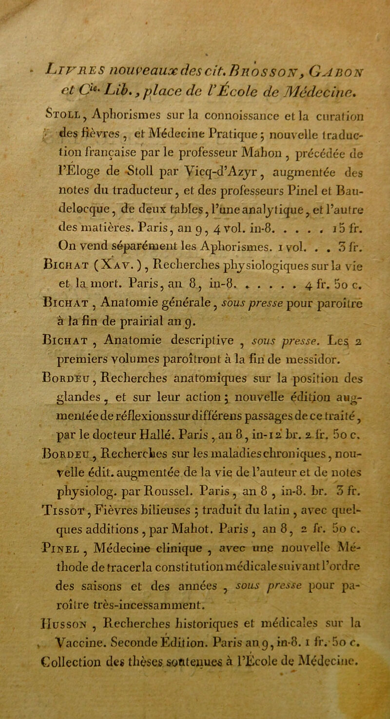 * Livres nouveaux des cit, Bros son , Gabon et Cie‘ Lib. ^ place de VÉcole de Médecine. Stoll, Aphorismes sur la connoissance et la curation [• «les fièvres , et Médecine Pratique ; nouvelle traduc- tion française par le professeur Mahon , précédée de l’Eloge de Stoll par Vicq-d’Azyr, augmentée des notes du traducteur, et des professeurs Pinel et Bau- delocque, de deux tables, l’une analytique, et l’autre des matières. Paris, an 9, 4 vol. in-8 15 fr. On vend séparément les Aphorismes. 1 vol. . . 5 fr. Bichat (Xav. ) , Recherches physiologiques sur la vie et la mort. Paris, an 8, in-8 4 fr. 5o c. Bichat , Anatomie générale, sous presse pour paroître à la fin de prairial an 9. Bichat , Anatomie descriptive , sous presse. Le$ 2 premiers volumes paraîtront à la fin de messidor. Bordeu , Recherches anatomiques sur la position des glandes, et sur leur action 5 nouvelle édition aug- mentée de réflexions sur diffërens passages de ce traité, par le docteur Hallé. Paris , an 8, in-12 br. 2 fr. 5o c, Bordeu , Recherches sur les maladies chroniques, nou- velle édit, augmentée de la vie de l’auteur et de notes pliysiolog. par Roussel. Paris , an 8 , in-8. br. 5 fr. Tissot , Fièvres bilieuses ; traduit du latin , avec quel- ques additions , par Mahot. Paris, an 8, 2 fr. 5o c. Pinel , Médecine clinique , avec une nouvelle Mé- thode de tracer la constitution médicalesuivant l’ordre des saisons et des années , sous presse pour pa- raître très-incessamment. ÏÏusson , R-echerches historiques et médicales sur la v Vaccine. Seconde Edition. Paris an 9, in-8.1 fr. 5o c. Collection des thèses so&teiiues à l’École de Médecine.