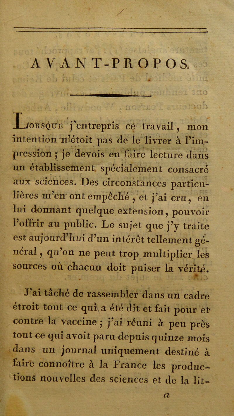 AVANT-PROPOS. Xjorsque j’entrepris ce travail, mon intention n’étoit pas de le livrer à l’im- pression ; je devois en faire lecture dans un établissement, spécialement consacré aux sciences. Des circonstances particu- lières m’en ont empêche , et j’ai cru, en lui donnant quelque extension, pouvoir l’offrir au public. Le sujet que j’y traite est aujourd’hui d’un intérêt tellement gé- néral , qu’on ne peut trop multiplier les sources ou chacun doit puiser la vérité. * J’ai taché de rassembler dans un cadre étroit tout ce qui. a ete dit et fait pour et~ contre la vaccine ; j’ai réuni à peu près tout ce qui avoit paru depuis quinze mois dans un journal uniquement destiné à faire connoître à la France les produc- tions nouvelles des sciences et de la lit- a