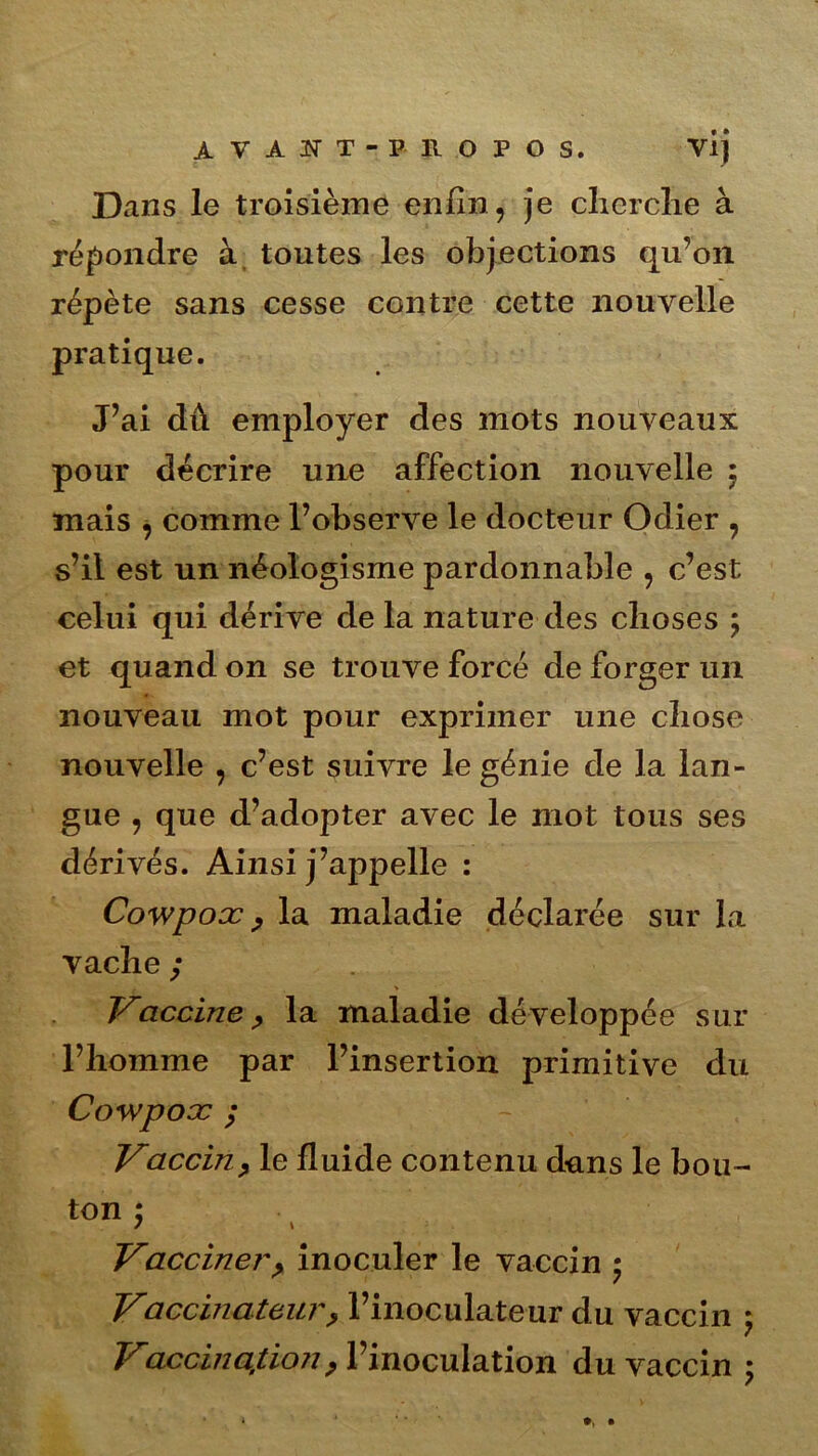 Dans le troisième enfin, je cherche à répondre à toutes les objections qu’on répète sans cesse contre cette nouvelle pratique. J’ai dû employer des mots nouveaux pour décrire une affection nouvelle 5 mais , comme l’observe le docteur Odier , s’il est un néologisme pardonnable , c’est celui qui dérive de la nature des choses ; et quand on se trouve forcé de forger un nouveau mot pour exprimer une chose nouvelle , c’est suivre le génie de la lan- gue , que d’adopter avec le mot tous ses dérivés. Ainsi j’appelle : Cowpox, la maladie déclarée sur la vache ; . > Vaccine, la maladie développée sur l’homme par l’insertion primitive du Cowpox ; Vaccin, le fluide contenu dans le bou- ton ; / \ Vacciner, inoculer le vaccin Vaccinateur, l’inoculateur du vaccin 5 Vaccination, l’inoculation du vaccin ;