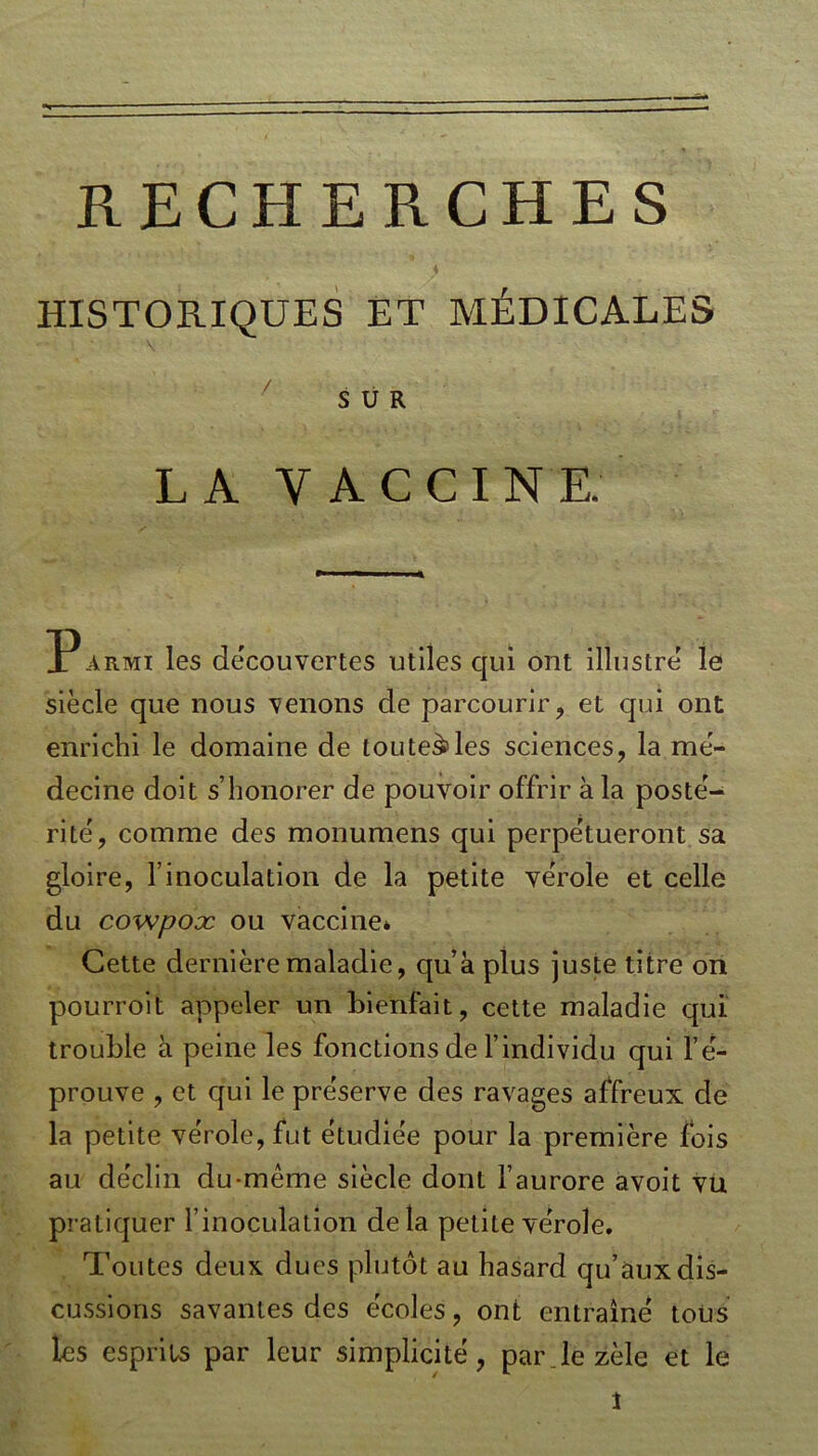 RECHERCHES HISTORIQUES ET MÉDICALES SUR LA VACCINE. Parmi les découvertes utiles qui ont illustre le siècle que nous venons de parcourir, et qui ont enrichi le domaine de tou telles sciences, la mé- decine doit s’honorer de pouvoir offrir à la posté- rité, comme des monumens qui perpétueront sa gloire, l’inoculation de la petite vérole et celle du co'wpoæ ou vaccine* Cette dernière maladie, qu’a plus juste titre on pourroit appeler un bienfait, cette maladie qui trouble à peine les fonctions de l’individu qui l’é- prouve , et qui le préserve des ravages affreux de la petite vérole, fut étudiée pour la première fois au déclin du-même siècle dont l’aurore avoit vu pratiquer l’inoculation de la petite vérole. Toutes deux dues plutôt au hasard qu’aux dis- cussions savantes des écoles, ont entraîné tous les esprits par leur simplicité, par le zèle et le \