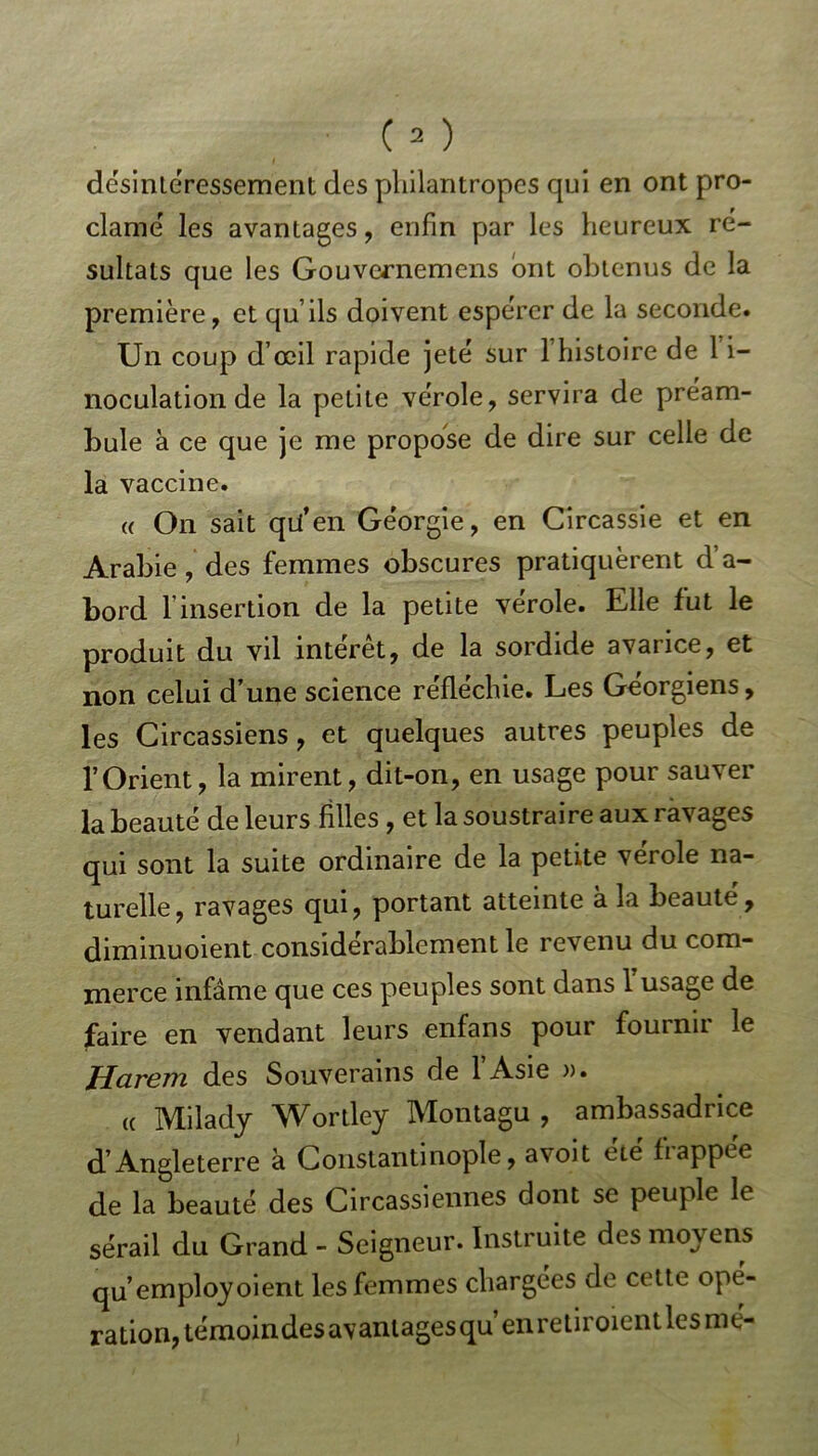 désintéressement des pliilantropes qui en ont pro- clamé les avantages, enfin par les heureux ré- sultats que les Gouvernemens ont obtenus de la première, et qu’ils doivent espérer de la seconde. Un coup d’œil rapide jeté sur l’histoire de 1 i- noculation de la petite vérole, servira de préam- bule à ce que je me propose de dire sur celle de la vaccine. a On sait qü’en Géorgie, en Circassie et en Arabie, des femmes obscures pratiquèrent d’a- bord l’insertion de la petite vérole. Elle lut le produit du vil interet, de la sordide avarice, et non celui d’une science réfléchie. Les Géorgiens, les Circassiens, et quelques autres peuples de l’Orient, la mirent, dit-on, en usage pour sauver la beauté de leurs filles , et la soustraire aux ravages qui sont la suite ordinaire de la petite vérole na- turelle, ravages qui, portant atteinte à la beauté, diminuoient considérablement le revenu du com- merce infâme que ces peuples sont dans 1 usage de faire en vendant leurs enfans pour fournir le Harem des Souverains de l’Asie ». te Milady Wortley Montagu , ambassadrice d’Angleterre à Constantinople, avoit été frappée de la beauté des Circadiennes dont se peuple le sérail du Grand - Seigneur. Instruite des moyens qu’employoient les femmes chargées de cette ope- ration, témoindesavantagesqu’enretiroient lésiné-