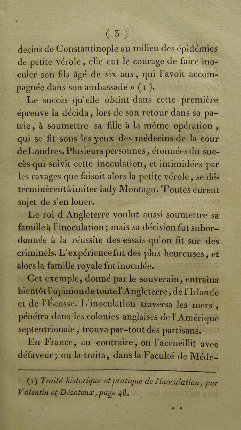 decins de Constantinople au milieu des épidémies de petite vérole, elle eut le courage de faire ino- culer son fils âgé de six ans, qui l’avoit accom- pagnée dans son ambassade » ( i J. Le succès qu’elle obtint dans cette première épreuve la décida, lors de son retour dans sa pa- trie, à soumettre sa fille à la même opération , qui se fit sous les yeux des médecins de la cour deLondres. Plusieurs personnes, étonnées du suc- cès qui suivit cette inoculation, et intimidées par les ravages que faisoit alors la petite vérole, se dé- terminèrentàimiter lady Montagu. Toutes eurent sujet de s’en louer. Le roi d’Angleterre voulut aussi soumettre sa familleà l’inoculation; mais sa décision fut subor- donnée à la réussite des essais qu’on fit sur des criminels. L’expérience fut des plus heureuses, et alors la famille royale fut inoculée. Cet exemple, donné par le souverain, entraîna bientôt Y opinion de toute l’Angleterre, de l’Irlande et de l’Ecosse. L’inoculation traversa les mers , pénétra dans les colonies anglaises de l’Amérique septentrionale, trouva par-tout des partisans. En France, au contraire, on l’accueillit avec défaveur; on la traita, dans la Faculté de Méde- (i) Traité historique et pratique de linoculation, par Valentin et Dézoteux, page 48.