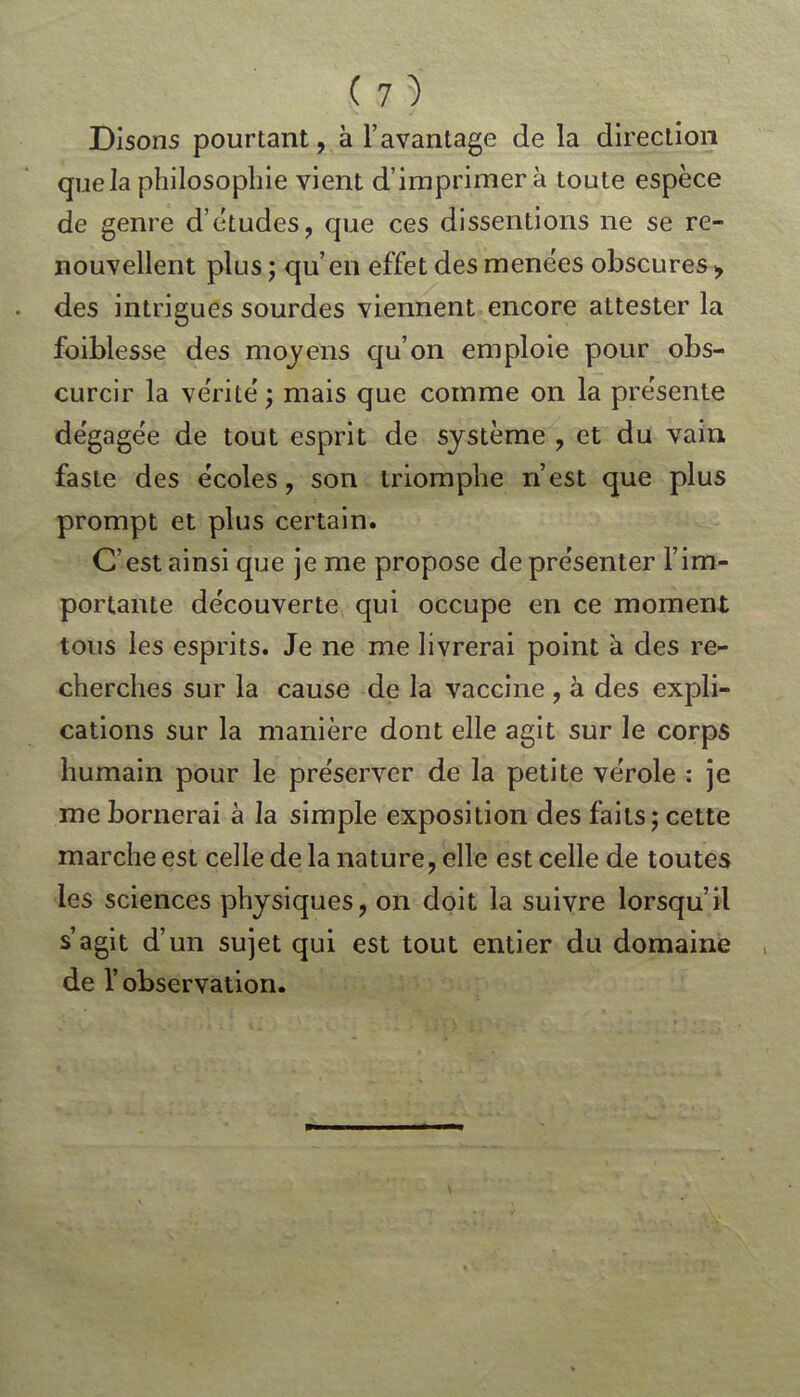 Disons pourtant, à l’avantage de la direction que la philosophie vient d’imprimer à toute espèce de genre d’études, que ces dissentions ne se re- nouvellent plus ; qu’en effet des menées obscures > des intrigues sourdes viennent encore attester la foiblesse des moyens qu’on emploie pour obs- curcir la vérité ; mais que comme on la présente dégagée de tout esprit de système , et du vain faste des écoles, son triomphe n’est que plus prompt et plus certain. C’est ainsi que je me propose de présenter l’im- portante découverte qui occupe en ce moment tous les esprits. Je ne me livrerai point à des re- cherches sur la cause de la vaccine , à des expli- cations sur la manière dont elle agit sur le corps humain pour le préserver de la petite vérole : je me bornerai à la simple exposition des faits; cette marche est celle de la nature, elle est celle de toutes les sciences physiques, on doit la suivre lorsqu’il s’agit d’un sujet qui est tout entier du domaine de l’observation.