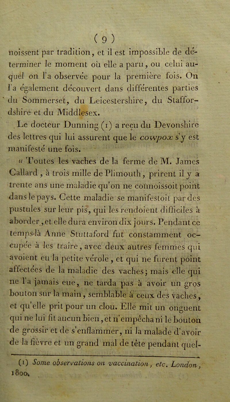 noissent par tradition, et il est impossible de dé- terminer le moment ou elle a paru, ou celui au- quel on l’a observée pour la première fois. On l’a egalement découvert dans différentes parties du Sommerset, du Leicestersbire, du Staffor- dshire et du Middlesex. Le docteur Dunning (i) a reçu du Devonshire des lettres qui lui assurent que le covopooc s’y est manifesté une fois. « Toutes les vaches de la ferme de M. James Callard , à trois mille de Plimouth, prirent il y a trente ans une maladie qu’on ne connoissoit point dans le pays. Cette maladie se manifestoit par des pustules sur leur pis, qui les rendoient difficiles à aborder,et elle dura environ dix jours. Pendant ce temps-là Anne Stuttaford fut constamment oc- cupée à les traire, avec deux autres femmes qui avoient eu la petite vérole, et qui ne furent point affectees de la maladie des vaches ; mais elle qui ne 1 a jamais eue, ne tarda pas à avoir un gros bouton sur la main, semblable à ceux des vaches, et quelle prit pour un clou. Elle mit un onguent qui ne lui fit aucun bien ,et n empêcha ni le bouton de grossir et de s’enflammer, ni la malade d’avoir de la fièvre et un grand mal de tête pendant quel- (i) Some observations on vaccination, etc. London, 1800,