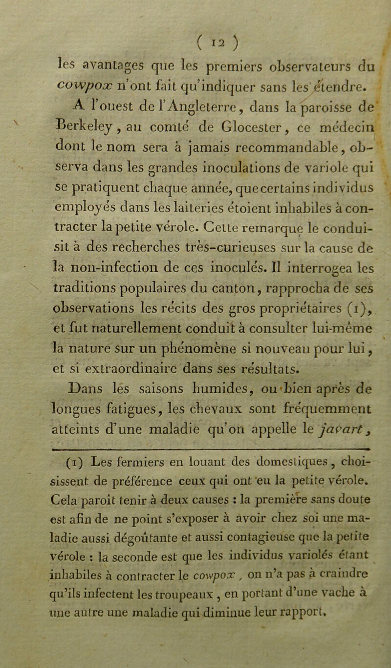 les avantages que les premiers observateurs du cowpoæ n’ont fait qu’indiquer sans les /tendre. A F ouest de l’Angleterre, dans la paroisse de Berkeley, au comté de Glocester, ce médecin dont le nom sera à jamais recommandable, ob- serva dans les grandes inoculations de variole qui se pratiquent chaque année, que certains individus employés dans les laiteries étoient inhabiles à con- tracter la petite verole. Celte remarque le condui- sit à des recherches très-curieuses sur la cause de la non-infection de ces inoculés. Il interrogea les traditions populaires du canton, rapprocha de ses observations les récits des gros propriétaires (i), et fut naturellement conduit à consulter lui-même la nature sur un phénomène si nouveau pour lui, et si extraordinaire dans ses résultats. Dans les saisons humides, ou-bien après de longues fatigues, les chevaux sont fréquemment atteints d’une maladie qu’on appelle le javcirt, (i) Les fermiers en louant des domestiques, choi- sissent de préférence ceux qui ont eu la petite vérole. Cela paroit tenir à deux causes : la première sans doute est afin de ne point s’exposer à avoir chez soi une ma- ladie aussi dégoûtante et aussi contagieuse que la petite vérole : la seconde est que les individus variolés étant inhabiles à contracter le cowpox , on n’a pas à craindre qu’ils infectent les troupeaux , en portant d’une vache à une autre une maladie qui diminue leur rapport.