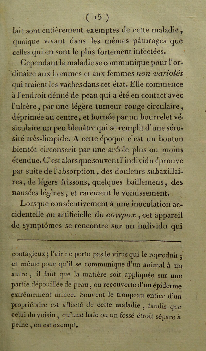 lait sont entièrement exemptes de cette maladie, quoique vivant dans les mêmes pâturages que celles qui en sont le plus fortement infectées. Cependant la maladie se communique pour T or- dinaire aux hommes et aux femmes non 'variolés qui traient les vachesdans cet état. Elle commence à l’endroit dénué de peau qui a été en contact avec l’ulcère, par une légère tumeur rouge circulaire, déprimée au centre, et bornée par un bourrelet vé- siculaire un peu bleuâtre qui se remplit d’une séro- sité très-limpide. A cette époque c’est un bouton bientôt circonscrit par une aréole plus ou moins étendue. C’est alors que souvent l’individu éprouve par suite de l’absorption, des douleurs subaxillai- res, de légers frissons, quelques baîllemens, des nausées légères , et rarement le vomissement. Lorsque consécutivement à une inoculation ac- cidentelle ou artificielle du cowpoæ, cet appareil de symptômes se rencontre sur un individu qui contagieux ; l’air ne porte pas le virus qui le reproduit 5 et même pour qu’il se communique d’un animal à un autre , il faut que la matière soit appliquée sur une partie dépouillée de peau, ou recouverte d’un épiderme extrêmement mince. Souvent le troupeau entier d’un propriétaire est affecté de cette maladie , tandis que celui du voisin , qu’une haie ou un fossé étroit sépare à peine , en est exempt.