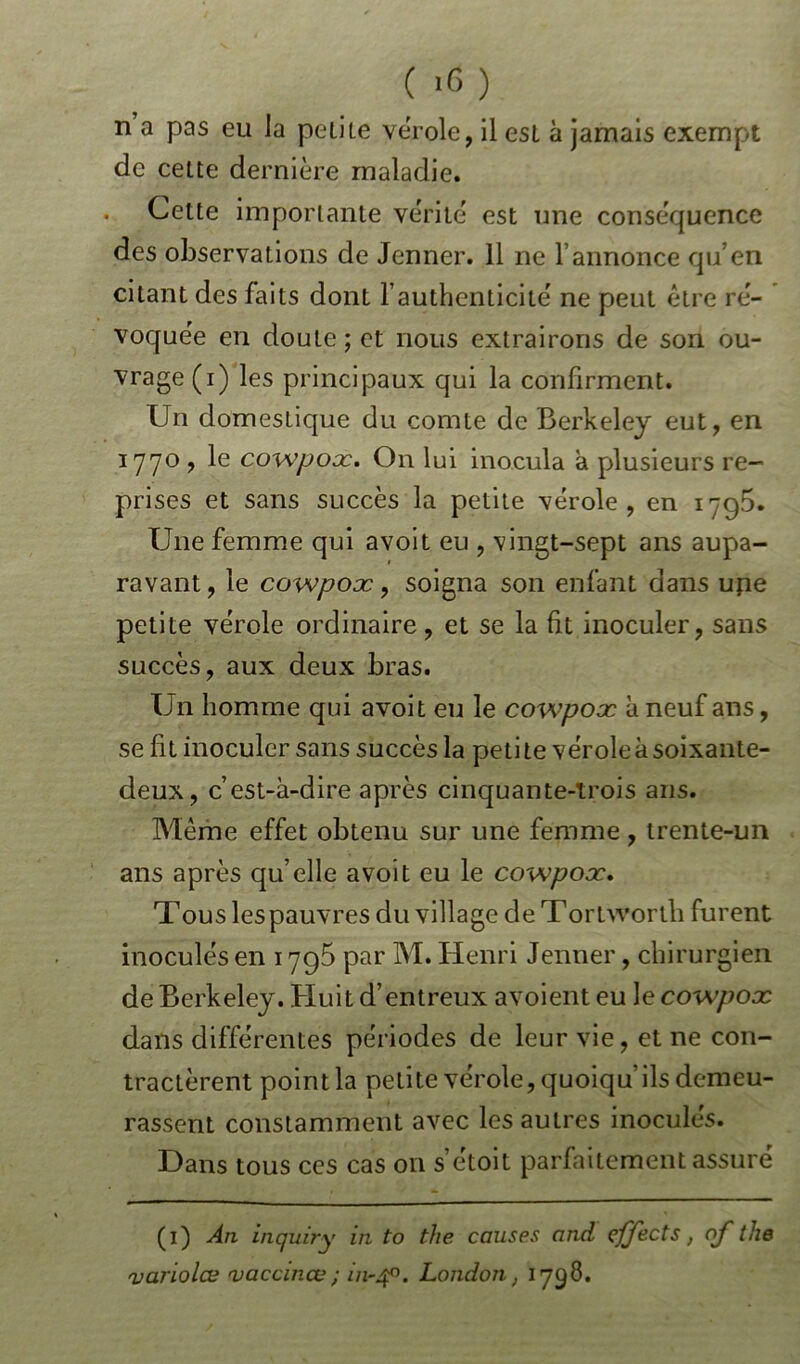( >0 ) n a pas eu la peliLe vérole, il esl à jamais exempt de cette dernière maladie. . Cette importante vérité est une conséquence des observations de Jenner. 11 ne l’annonce qu’en citant des faits dont l authenticité ne peut être ré- voquée en doute ; et nous extrairons de son ou- vrage (i) les principaux qui la confirment. Un domestique du comte de Berkeley eut, en 1770 , le cowpox. On lui inocula a plusieurs re- prises et sans succès la petite vérole, en 1795. Une femme qui a voit eu , vingt-sept ans aupa- ravant, le cowpox, soigna son enfant dans upe petite vérole ordinaire, et se la fit inoculer, sans succès, aux deux bras. Un homme qui avoit eu le cowpox à neuf ans, se fit inoculer sans succèsla petite vérole à soixante- deux, c’est-à-dire après cinquante-trois ans. Même effet obtenu sur une femme, trente-un ans après quelle avoit eu le cowpox. Tous les pauvres du village de Tortworth furent inoculés en 1795 par M. Henri Jenner, chirurgien de Berkeley. Huit d’entreux avoient eu le cowpox dans différentes périodes de leur vie, et ne con- tractèrent point la petite vérole, quoiqu’ils demeu- rassent constamment avec les autres inoculés. Dans tous ces cas on s’étoit parfaitement assuré ( 1 ) An inquiry in to the causes and çffects, nf the varioles vaccines ; in-40. London, 1798.