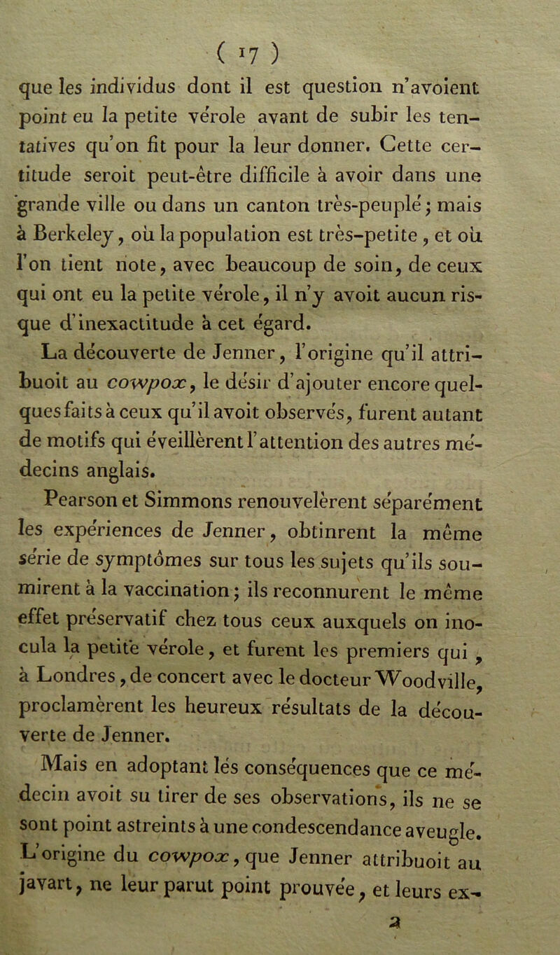 que les individus dont il est question n’avoient point eu la petite vérole avant de subir les ten- tatives qu’on fit pour la leur donner. Cette cer- titude seroit peut-être difficile à avoir dans une grande ville ou dans un canton très-peuple' ; mais à Berkeley, où la population est très-petite , et où l’on tient note, avec beaucoup de soin, de ceux qui ont eu la petite vérole, il n’y avoit aucun ris- que d’inexactitude à cet égard. La découverte de Jenner, l’origine qu’il attri- buoit au cowpox, le désir d’ajouter encore quel- ques faits à ceux qu’il avoit observés, furent autant de motifs qui éveillèrent l’attention des autres mé- decins anglais. Pearsonet Simmons renouvelèrent séparément les expériences de Jenner, obtinrent la même série de symptômes sur tous les sujets qu’ils sou- mirent à la vaccination; ils reconnurent le même effet préservatif chez tous ceux auxquels on ino- cula la petite vérole, et furent les premiers qui , à Londres, de concert avec le docteur Woodville, proclamèrent les heureux résultats de la décou- verte de Jenner. Mais en adoptant lés conséquences que ce mé- decin avoit su tirer de ses observations, ils ne se sont point astreints à une condescendance aveugle. L’origine du cowpox,que Jenner attribuoit au javart, ne leur parut point prouvée ; et leurs ex-