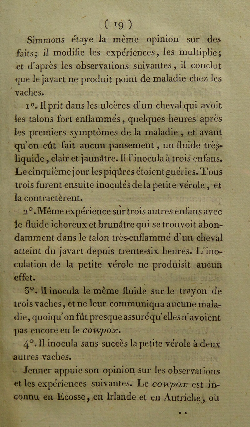 Simmons étaye la même opinion sur des faits; il modifie les expériences, les multiplie; et d'après les observations suivantes , il conclut que le javart ne produit point de maladie chez les vaches. i°. Il prit dans les ulcères d’un cheval qui avoit les talons fort enflammés, quelques heures après les premiers symptômes de la maladie , et avant qu’on eût fait aucun pansement, un fluide très- liquide , clair et jaunâtre. Il l’inocula à trois enfans. Le cinquième jour les piqûres ëtoient guéries. Tous trois furent ensuite inoculés de la petite vérole , et la contractèrent. 2°. Même expérience sur trois autres enfans avec le fluide ichoreux et brunâtre qui se trouvoit abon- damment dans le talon très-enflammé d’un cheval atteint du javart depuis trente-six heures. L’ino- culation de la petite vérole ne produisit aucun effet. 5°. II inocula le même fluide sur le trayon de trois vaches, et ne leur communiqua aucune mala- die, quoiqu’on fût presque assuré qu’elles n’avoient pas encore eu le cowpoæ. 4°. Il inocula sans succès la petite vérole à deux autres vaches. Jenner appuie son opinion sur les observations et les expériences suivantes. Le cowpoæ est in- connu en Ecosse, en Irlande et en Autriche, ou