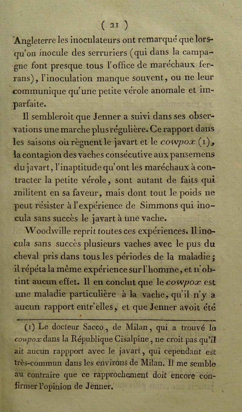 (31 ) Angleterre les inoculateurs ont remarqué que lors- qu’on inocule des serruriers (qui dans la campa- gne font presque tous l’office de maréchaux fer- rans), l’inoculation manque souvent, ou ne leur communique qu’une petite vérole anomale et im- parfaite. Il sembleroit que Jenner a suivi dans ses obser- vations une marche plus régulière. Ce rapport dans les saisons ou régnent le javart et le cowpoæ (i), la contagion des vaches consécutive auxpansemens du javart, l’inaptitude qu’ont les maréchaux à con- tracter la petite vérole, sont autant de faits qui militent en sa faveur, mais dont tout le poids ne peut résister à l’expérience de Simmons qui ino- cula sans succès le javart à une vache. Woodwille reprit toutes ces expériences. Il ino- cula sans succès plusieurs vaches avec le pus du cheval pris dans tous les périodes de la maladie ; il répéta la même expérience sur l’homme, et n’ob- tint aucun effet. 11 en conclut que le cowpoæ est une maladie particulière à la vache, qu il n’y a aucun rapport entr’elles, et que Jenner avoit été m 1 ’*  ■  — —. ■ ■ ■ '■ I. ■ I O» (i) Le docteur Sacco, de Milan, qui a trouvé la cowpoxdans la République Cisalpine, ne croit pas qu’il ait aucun rappport avec le javart, qui cependant est très-commun dans les environs de Milan. Il me semble au contraire que ce rapprochement doit encore con- firmer l’opinion de Jenner.