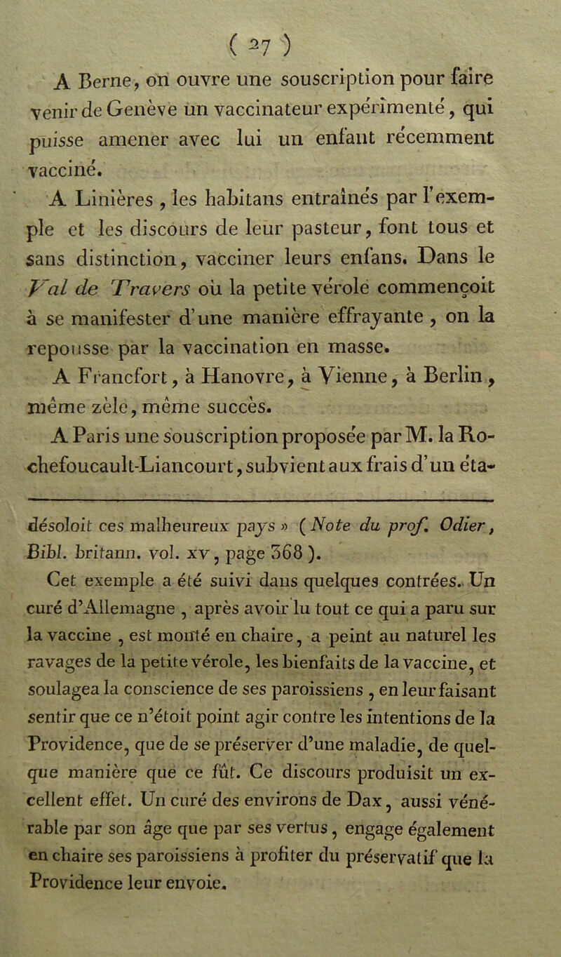 A Berne, on ouvre une souscription pour faire venir de Genève un vaccinateur expérimente, qui puisse amener avec lui un enfant récemment vacciné. A Linières , les habitans entraînés par l’exem- ple et les discours de leur pasteur, font tous et sans distinction, vacciner leurs enfans. Dans le Val de Travers ou la petite vérole commençoit à se manifester d une manière effrayante , on la repousse par la vaccination en masse. A Francfort, à Hanovre, à Vienne, à Berlin , même zèle, même succès. A Paris une souscription proposée par M. la Ro- cbefoucault-Liancourt, subvient aux frais d’un éta- désoloit ces malheureux pays » ( Note du prof. Odier, BibL britann. vol. xv, page 568 ). Cet exemple a été suivi dans quelques contrées. Un curé d’Allemagne , après avoir lu tout ce qui a paru sur la vaccine , est monté en chaire, a peint au naturel les ravages de la petite vérole, les bienfaits de la vaccine, et soulagea la conscience de ses paroissiens , en leur faisant sentir que ce n’étoit point agir contre les intentions de la Providence, que de se préserver d’une maladie, de quel- que manière que ce fut. Ce discours produisit un ex- cellent effet. Un curé des environs de Dax, aussi véné- rable par son âge que par ses vertus, engage également en chaire ses paroissiens à profiter du préservatif que la Providence leur envoie.