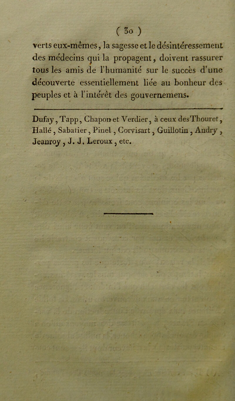 verts eux-mêmes, la sagesse et le désintéressement des médecins cjui la propagent, doivent rassurer tous les amis de T humanité sur le succès d’une découverte essentiellement liée au bonheur des peuples et à l’intérêt des gouvernemens. * Dufaj',Tapp, Chapon et Verdier, à ceux desThouret, Hallé , Sabatier, Pinel, Corvisart, Guillotin , Andry , Jeanroy , J. J, Leroux 5 etc. t »