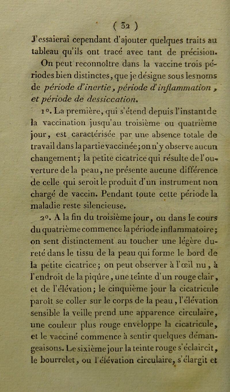 • ( 3a ) J’essaierai cependant d’ajouter quelques traits au tableau qu’ils ont tracé avec tant de précision. On peut reconnoître dans la vaccine trois pé- riodes bien distinctes, que je désigne sous lesnorns de période d’inertie , période dinflammation , et période de dessiccation. i°. La première, qui s’étend depuis l’instantde la vaccination jusqu’au troisième ou quatrième jour, est caractérisée par une absence totale de travail dans la partie vaccinée; on n’y observe aucun changement; la petite cicatrice qui résulte de l’ou-, verturedela peau,ne présente aucune différence de celle qui seroitle produit d’un instrument non chargé de vaccin. Pendant toute cette période la maladie reste silencieuse. 2°. A la fin du troisième jour, ou dans le cours du quatrième commence la péri ode inflammatoire ; on sent distinctement au toucher une légère du- reté dans le tissu de la peau qui forme le bord de la petite cicatrice; on peut observer à l'œil nu , à l’endroit de la piqûre, une teinte d'un rouge clair, el de l’élévation; le cinquième jour la cicatricule paroit se coller sur le corps de la peau , l’élévation sensible la veille prend une apparence circulaire, une couleur plus rouge enveloppe la cicatricule, et le vacciné commence à sentir quelques déman- geaisons. Le sixième jour la teinte rouge s’éclaircit, le bourrelet, ou l’élévation circulaire, s’élargit et