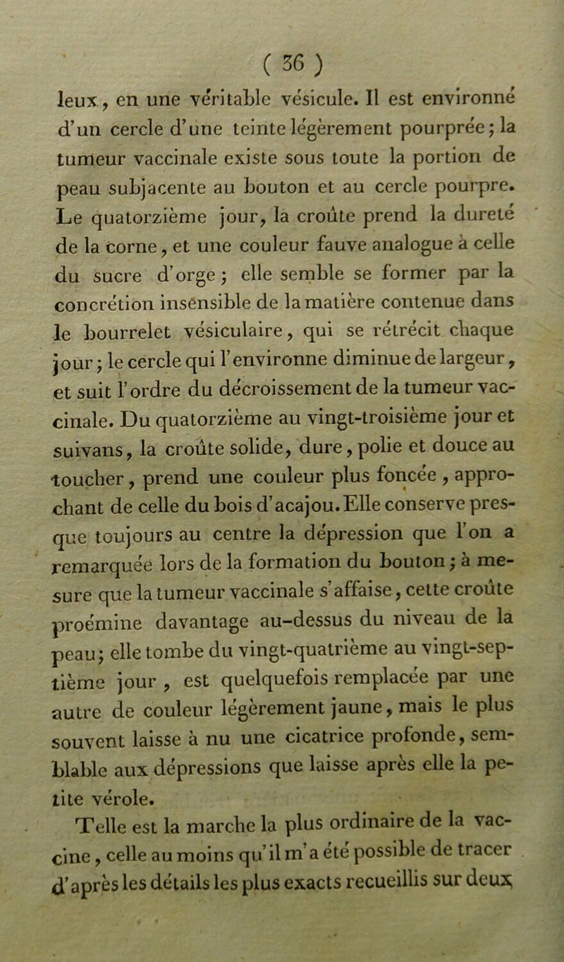 leux , en une véritable vésicule. Il est environné d’un cercle d’une teinte légèrement pourprée; la tumeur vaccinale existe sous toute la portion de peau subjacente au bouton et au cercle pourpre. Le quatorzième jour, la croûte prend la dureté de la corne, et une couleur fauve analogue à celle du sucre d’orge; elle semble se former par la concrétion insensible de la matière contenue dans le bourrelet vésiculaire, qui se rétrécit chaque jour; le cercle qui l’environne diminue de largeur, et suit l’ordre du décroissement de la tumeur vac- cinale. Du quatorzième au vingt-troisième jour et suivans, la croûte solide, dure, polie et douce au toucher, prend une couleur plus foncée , appro- chant de celle du bois d’acajou.Elle conserve pres- que toujours au centre la dépression que l’on a remarquée lors de la formation du bouton ; à me- sure que la tumeur vaccinale s affaise, cette ci oute proémine davantage au-dessus du niveau de la peau; elle tombe du vingt-quatrième au vingt-sep- tième jour , est quelquefois remplacée par une autre de couleur légèrement jaune, mais le plus souvent laisse à nu une cicatrice profonde, sem- blable aux dépressions que laisse après elle la pe- tite vérole. Telle est la marche la plus ordinaire de la vac- cine , celle au moins qu’il m’a été possible de tracer d’après les détails les plus exacts recueillis sur deux;