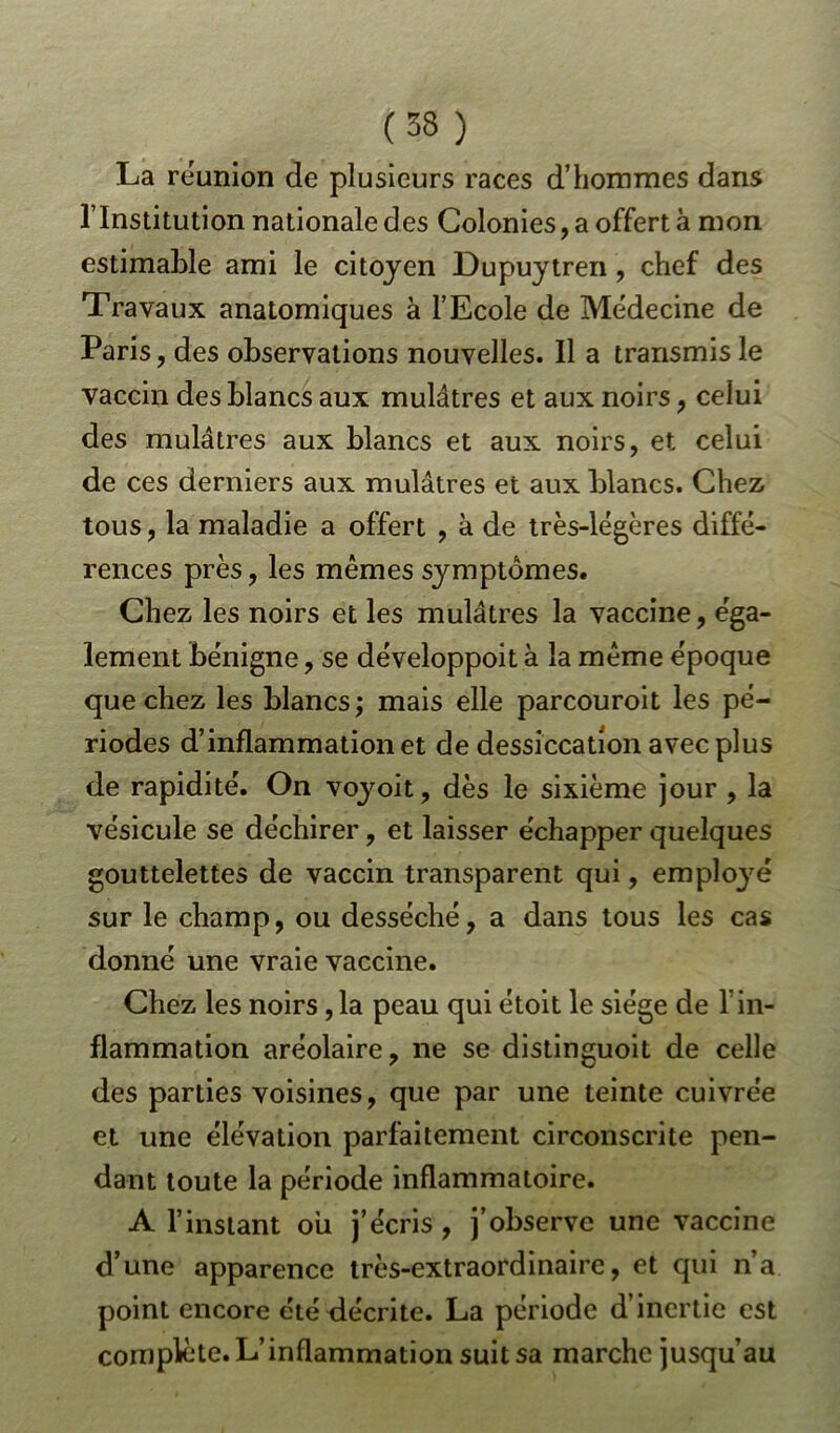 La réunion de plusieurs races d’hommes dans l’Institution nationale des Colonies, a offert à mon estimable ami le citoyen Dupuytren, chef des Travaux anatomiques à l’Ecole de Médecine de Paris, des observations nouvelles. Il a transmis le vaccin des blancs aux mulâtres et aux noirs, celui des mulâtres aux blancs et aux noirs, et celui de ces derniers aux mulâtres et aux blancs. Chez, tous, la maladie a offert , à de très-légères diffé- rences près, les mêmes symptômes. Chez les noirs et les mulâtres la vaccine, éga- lement bénigne, se développoit à la même époque que chez les blancs; mais elle parcouroit les pé- riodes d’inflammation et de dessiccation avec plus de rapidité. On voyoit, dès le sixième jour , la vésicule se déchirer, et laisser échapper quelques gouttelettes de vaccin transparent qui, employé sur le champ, ou desséché, a dans tous les cas donné une vraie vaccine. Chez les noirs ,1a peau qui étoit le siège de f in- flammation aréolaire, ne se distinguoit de celle des parties voisines, que par une teinte cuivrée et une élévation parfaitement circonscrite pen- dant toute la période inflammatoire. A l’instant oii j’écris , j’observe une vaccine d’une apparence très-extraordinaire, et qui n’a point encore été décrite. La période d’inertie est complète. L’inflammation suit sa marche jusqu’au