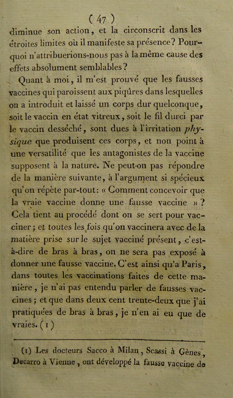 diminue son action, et la circonscrit dans les étroites limites ou il manifeste sa présence? Pour- quoi n’attribuerions-nous pas à la même cause des effets absolument semblables? Quant à moi, il m’est prouvé que les fausses vaccines qui paroissent aux piqûres dans lesquelles on a introduit et laissé un corps dur quelconque, soit le vaccin en état vitreux, soit le fil durci par le vaccin desséché, sont dues à l’irritation phy- sique que produisent ces corps, et non point à une versatilité que les antagonistes de la vaccine supposent à la nature. Ne peut-on pas répondre de la manière suivante, à l’argument si spécieux qu’on répète par-tout: « Gomment concevoir que la vraie vaccine donne une fausse vaccine » ? » Cela tient au procédé dont on se sert pour vac- ciner ; et toutes les fois qu’on vaccinera avec de la matière prise sur le sujet vacciné présent, c’est- à-dire de bras à bras, on ne sera pas exposé à donner une fausse vaccine. C’est ainsi qu’a Paris, dans toutes les vaccinations faites de cette ma- nière , je n’ai pas entendu parler de fausses vac- cines j et que dans deux cent trente-deux que j’ai pratiquées de bras à bras, je n’en ai eu que de vraies. ( i ) (i) Les docteurs Sacco à Milan, Scassi à Gènes Decarro à Vieillie , ont développé la fausse vaccine do