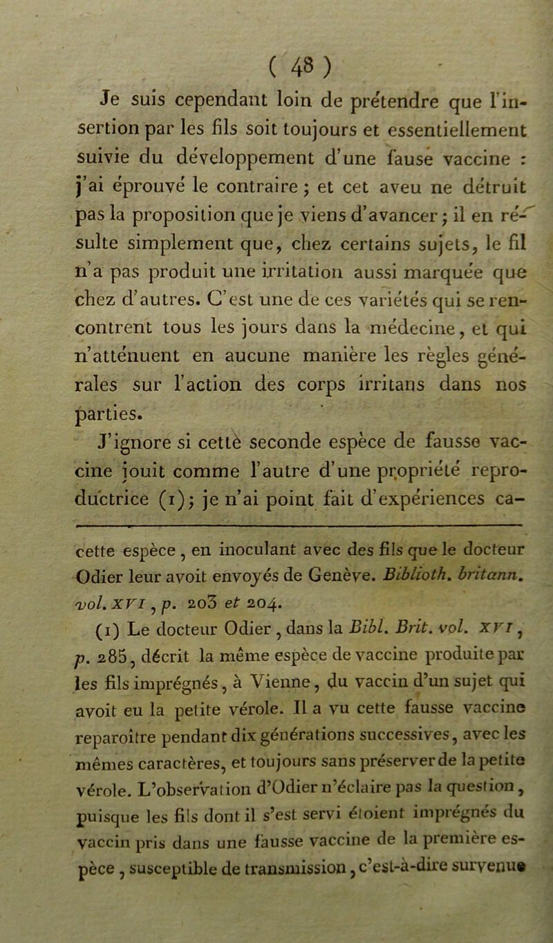 Je suis cependant loin de pre'tendre que l in- section par les fils soit toujours et essentiellement suivie du développement d’une fause vaccine : j’ai éprouvé le contraire ; et cet aveu ne détruit pas la proposition que je viens d’avancer; il en ré- sulte simplement que, chez certains sujets, le fil n’a pas produit une irritation aussi marquée que chez d’autres. C’est une de ces variétés qui se ren- contrent tous les jours dans la médecine, et qui n’atténuent en aucune manière les règles géné- rales sur l’action des corps irritans dans nos parties. J’ignore si cetlè seconde espèce de fausse vac- cine jouit comme l’autre d’une propriété repro- ductrice (i); je n’ai point fait d’expériences ca- cette espèce , en inoculant avec des fils que le docteur Odier leur avoit envoyés de Genève. Biblioth. britann. vol. XVI, p. 2o3 et 204. (1) Le docteur Odier , dans la Bibl. Brit. vol. xvi, p. 285, décrit la meme espèce de vaccine produite par les fils imprégnés, à Vienne, du vaccin d’un sujet qui avoit eu la petite vérole. Il a vu cette fausse vaccine reparoître pendant dix générations successives, avec les mêmes caractères, et toujours sans préserver de la petite vérole. L’observation d’Odier n’éclaire pas la question, puisque les fils dont il s’est servi éloient imprégnés du vaccin pris dans une fausse vaccine de la première es- pèce , susceptible de transmission, c’est-à-dire survenu#