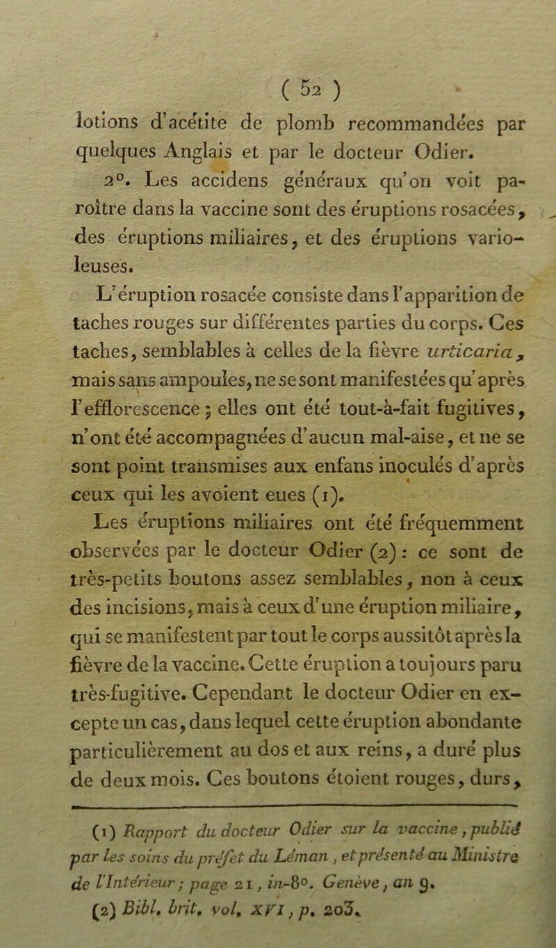 lotions d’acétite de plomb recommandées par quelques Anglais et par le docteur Odier. 2°. Les accidens généraux qu’on voit pa- roitre dans la vaccine sont des e'ruptions rosacées, „ des éruptions miliaires, et des e'ruptions vario- leuses. L’éruption rosacée consiste dans l’apparition de taches rouges sur différentes parties du corps. Ces taches, semblables à celles de la fièvre urticaria, mais sans ampoules, ne sesont manifestées qu’ après l’efflorescence ; elles ont été tout-à-fait fugitives, n’ont été accompagnées d’aucun mal-aise, et ne se sont point transmises aux enfans inoculés d’après ceux qui les avûient eues (i). Les éruptions miliaires ont été fréquemment observées par le docteur Odier (2) : ce sont de très-petits boutons assez semblables, non à ceux des incisions, mais à ceux d’une éruption miliaire , qui se manifestent par tout le corps aussitôt après la fièvre de la vaccine. Cette éruption a toujours paru très-fugitive. Cependant le docteur Odier en ex- cepte un cas, dans lequel cette éruption abondante particulièrement au dos et aux reins, a duré plus de deux mois. Ces boutons étoient rouges, durs, (1) Rapport du docteur Odier sur la vaccine, publié par les soins du préfet du Léman , et présenté au Ministre de l'Intérieur ; page 21, in-8°. Genève, an 9. (2) Bibl. brit„ vol. XVI ; p.