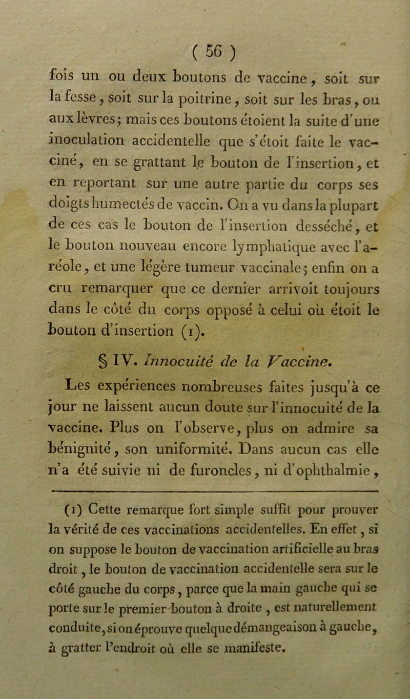 fois un ou deux boutons de vaccine , soit sur la fesse , soit sur la poitrine , soit sur les bras , on aux lèvres) mais ces boutons ètoient la suite d’une inoculation accidentelle que s’étoit faite le vac- cine, en se grattant le bouton de 1 insertion, et en reportant sur une autre partie du corps ses doigts humectés de vaccin. On a vu dans la plupart de ces cas le bouton de finsertion desséché, et le bouton nouveau encore lymphatique avec l’a- réole , et une légère tumeur vaccinale 5 enfin on a cru remarquer que ce dernier arrivoit toujours dans le côté du corps opposé à celui où étoit le bouton d’insertion (1). § IV. Innocuité de la Vaccine, Les expériences nombreuses faites jusqu’à ce jour ne laissent aucun doute sur l’innocuité de la vaccine. Plus on l’observe, plus on admire sa bénignité, son uniformité. Dans aucun cas elle n’a été suivie ni de furoncles, ni d’ophthalmie , (1) Cette remarque fort simple suffit pour prouver la vérité de ces vaccinations accidentelles. E11 effet, si on suppose le bouton de vaccination artificielle au bras droit, le bouton de vaccination accidentelle sera sur le côté gauche du corps, parce que la main gauche qui se porte sur le premier bouton à droite , est naturellement conduite, si on éprouve quelque démangeaison à gauche, à gratter l’endroit où elle se manifeste.