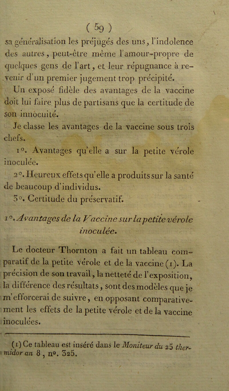 C59) sa généralisation les préjugés des uns, l’indolence des autres, peut-être même l’amour-propre de quelques gens de l’art, et leur répugnance à re- .venir d un premier jugement trop précipité. Un exposé fidèle des avantages de la vaccine doit lui faire plus de partisans que la certitude de son innocuité. Je classe les avantages de la vaccine sous trois chefs. i°. Avantages quelle a sur la petite vérole inoculée. 2°. Heureux effets qu’elle a produits sur la santé de beaucoup d’individus. 5°. Certitude du préservatif. i°,A vcintâges de la Vaccine sur la petite vérole inoculée. Le docteur Thornton a fait un tableau com- paratif de la petite vérole et de la vaccine (i). La précision de son travail, la netteté de l’exposition, la différence des résultats, sont des modèles que je m’efforcerai de suivre, en opposant comparative- ment les effets de la petite vérole et de la vaccine inoculées. (0 Ce tableau est inséré dans le Moniteur du 25 ther- midor an 8 , n°. 525.