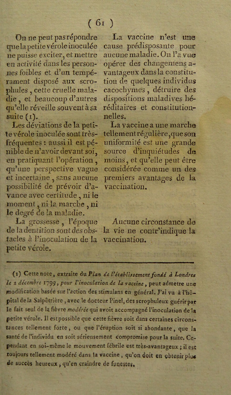 On ne peut pas répondre que la petite vérole inoculée ne puisse exciter, et mettre en activité dans les person- nes foibles et d’un tempé- rament disposé aux scro- phules , cette cruelle mala- die , et beaucoup d’autres qu’elle réveille souvent à sa suite (i). Les déviations de la peti- te vérole inoculée sont très- fréquentes : aussi il est pé- nible de n’avoir devant soi, en pratiquant l’opération, qu’une perspective vague et incertaine , sans aucune possibilité de prévoir d’a- vance avec certitude, ni le moment, ni la marche , ni le degré de la maladie. La grossesse , l’époque de la dentition sont des obs- tacles à l’inoculation de la petite vérole. La vaccine n’est une cause prédisposante pour aucune maladie. On l’a vue opérer des changeniens a- vantageux dans la constitu- tion de quelques individus cacochymes, détruire des dispositions maladives hé- réditaires et constitution- nelles. La vaccine a une marche tellement régulière,que son uniformité est une grande source d’inquiétudes de moins, et qu’elle peut être considérée comme un des premiers avantages de la vaccination. Aucune circonstance de la vie ne contr’indique la vaccination. (l) Cette note, extraite du Plan de Vétablissement fonde à Londres le z décembre 179?» Pour L inoculation de la vaccine , peut admette une modification base'e sur l’action des stïmulans en général. J’ai vu à l’hô- pital de la Salpêtrière , avec le docteur Pinel, des scrophuleux guérirpar le fait seul de la fièvre modérée qui avoit accompagné l’inoculation de la petite vérole. Il estpossible que cette fièvre soit dans certaines circons- tances tellement forte, ou que l’éruption soit si abondante, que la santé de l’individu en soit sérieusement compromise pour la suite. Ce- pendant en soi-même le mouvement fébrile est très-avantageux ; il est toujours tellement modéré dans la vaccine , qu’on doit en obtenir plu« de succès heureux , qu’en craindre de funestes.