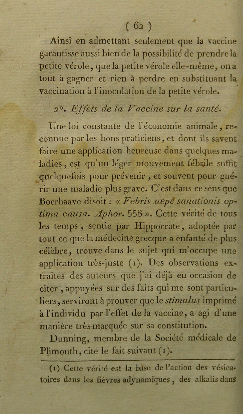 Ainsi en admettant seulement que la vaccine garantisse aussi bien de la possibilité de prendre la petite vérole, que la petite vérole elle-même, on a tout à gagner et rien à perdre en substituant la vaccination à l’inoculation de la petite vérole. 2°. Effets cle la Vaccine sur la santé. Une loi constante de l’économie animale, re- connue parles bons praticiens, et dont ils savent faire une application heureuse dans quelques ma- ladies , est qu’un léger mouvement fébrile suffit quelquefois pour prévenir , et souvent pour gué- rir une maladie plus grave. C’est dans ce sens que Boerbaave disoit : « Febris scepësanationis op- tima causa. Aphor. 558 ». Cette vérité de tous les temps, sentie par Hippocrate, adoptée par tout ce que la médecine grecque a enfanté de plus célèbre, trouve dans le sujet qui m’occupe une application très-juste (i). Des observations ex- traites des auteurs que j’ai déjà eu occasion de citer , appuyées sur des faits qui me sont particu- liers, serviront à prouver que le stimulus imprimé à l’individu par l’effet de la vaccine, a agi d’une manière très-marquée sur sa constitution. Dunning, membre de la Société médicale de Plimouth, cite le fait suivant (i). (i) Celte vérité est la bàse de l’action des vésica- toires dans les fièvres adynamiques , des alkalis dans