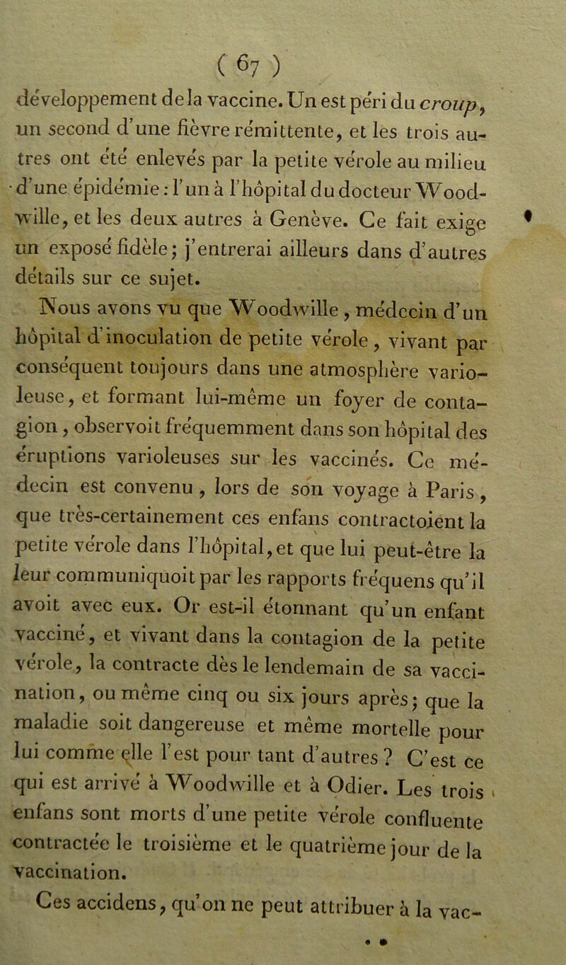 développement delà vaccine. Un est péri dn croup, un second d’une fièvre rémittente, et les trois au- tres ont été enlevés par la petite vérole au milieu • d’une épidémie : l’un à l’hôpital du docteur Wood- wille, et les deux autres à Genève. Ce fait exige un exposé fidèle ; j’entrerai ailleurs dans d’autres détails sur ce sujet. Nous avons vu que Woodwille , médecin d’un hôpital d’inoculation de petite vérole , vivant par conséquent toujours dans une atmosphère vario- leuse, et formant lui-même un foyer de conta- gion , observoit fréquemment dans son hôpital des éruptions varioleuses sur les vaccinés. Ce mé- decin est convenu , lors de son voyage à Paris, que très-certainement ces enfans contractoient la petite vérole dans l’hôpital, et que lui peut-être la leur communiquoit par les rapports fréquens qu’il avoit avec eux. Or est-il étonnant qu’un enfant vacciné, et vivant dans la contagion de la petite vérole, la contracte dès le lendemain de sa vacci- nation, ou même cinq ou six jours après; que la maladie soit dangereuse et même mortelle pour lui comme çlle l’est pour tant d’autres ? C’est ce qui est arrivé à Woodwille et à Odier. Les trois * enfans sont morts d’une petite vérole confluente contractée le troisième et le quatrième jour de la vaccination. Ces accidens, qu’on ne peut attribuer à la vac-