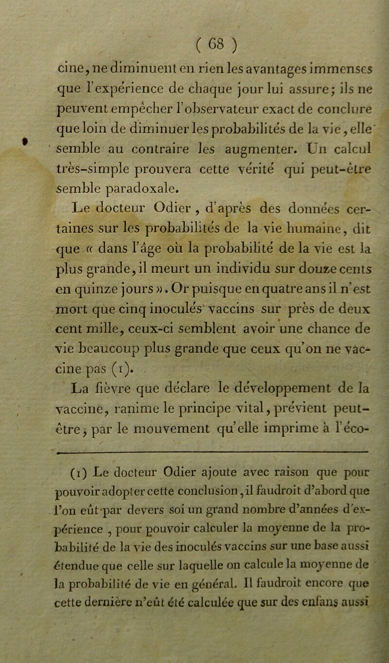cine, ne diminuent en rien les avantages immenses que l'expérience de chaque jour lui assure; ils ne peuvent empêcher l’observateur exact de conclure que loin de diminuer les probabilités de la vie , elle’ semble au contraire les augmenter. Un calcul très-simple prouvera cette vérité qui peut-être semble paradoxale. Le docteur Odier , d’après des données cer- taines sur les probabilités de la vie humaine, dit que (( dans l’âge où la probabilité de la vie est la plus grande, il meurt un individu sur douze cents en quinze jours ». Or puisque en quatre ans il n’est mort que cinq inoculés vaccins sur près de deux « cent mille, ceux-ci semblent avoir une chance de vie beaucoup plus grande que ceux qu’on ne vac- cine pas (i). La lièvre que déclare le développement de la vaccine, ranime le principe vital, prévient peut- être, par le mouvement quelle imprime à l’e'co- (i) Le docteur Odier ajoute avec raison que pour pouvoir adopter cette conclusion, il faudrait d’abord que l’on eût-par devers soi un grand nombre d’années d'ex- périence , pour pouvoir calculer la moyenne de la pro- babilité de la vie des inoculés vaccins sur une base aussi étendue que celle sur laquelle on calcule la moyenne de la probabilifé de vie en général. Il faudrait encore que cette dernière n’eût été calculée que sur des enfans aussi