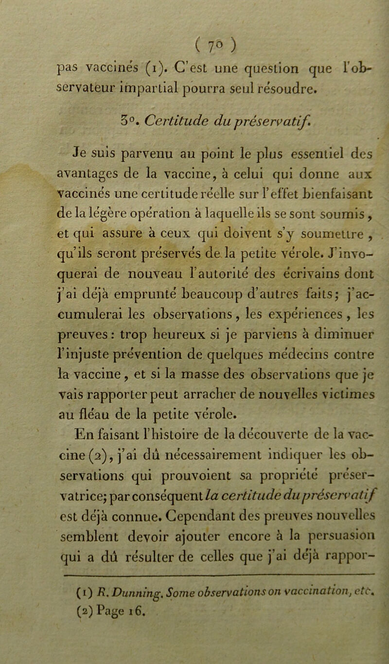 ( 7° ) pas vaccinés (i). C’est une question que l’ob- servateur impartial pourra seul résoudre. 5°. Certitude du préservatif. Je suis parvenu au point le plus essentiel des avantages de la vaccine, à celui qui donne aux vaccinés une certitude réelle sur 1*effet bienfaisant de la légère opération à laquelle ils se sont soumis , et qui assure à ceux qui doivent s’y soumettre , qu’ils seront préservés de la petite vérole. J’invo- querai de nouveau l’autorité des écrivains dont j’ai déjà emprunté beaucoup d’autres faits; j’ac- cumulerai les observations, les expériences , les preuves : trop heureux si je parviens à diminuer l’injuste prévention de quelques médecins contre la vaccine, et si la masse des observations que je vais rapporter peut arracher de nouvelles victimes au fléau de la petite vérole. En faisant l’histoire de la découverte de la vac- cine^), j’ai dû nécessairement indiquer les ob- servations qui prouvoient sa propriété préser- vatrice; par conséquent la certitude du préservati f est déjà connue. Cependant des preuves nouvelles semblent devoir ajouter encore à la persuasion qui a dû résulter de celles que j’ai déjà rappor- ( i) R, Dunning, Some observations on vaccination, etc« (2) Page 16.