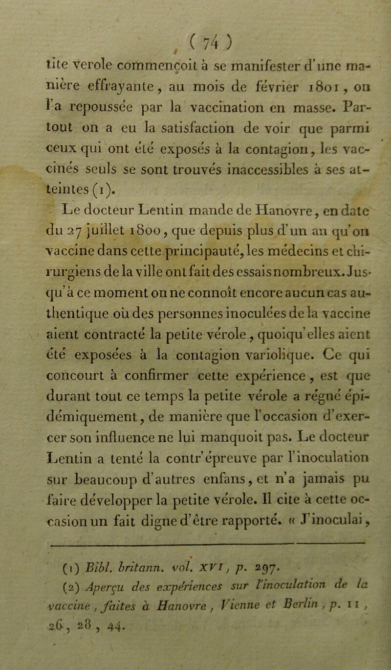 tite ver oie commençoit à se manifester dune ma- nière effrayante, au mois de février 1801, on 1 a repoussée par la vaccination en masse. Par- tout on a eu la satisfaction de voir que parmi ceux qui ont été exposés à la contagion, les vac- cinés seuls se sont trouvés inaccessibles à ses at- teintes (i). Le docteur Lentin mande de Hanovre, en date du 27 juillet 1800, que depuis plus d’un an qu’on vaccine dans cette principauté, les médecins et chi- rurgiens delà ville ont fait des essais nombreux. Jus- qu’à ce moment on ne connoit encore aucun cas au- thentique où des personnes inoculées de la vaccine aient contracté la petite vérole, quoiqu’elles aient été exposées à la contagion variolique. Ce qui concourt à confirmer cette expérience , est que durant tout ce temps la petite vérole a régné épi- démiquement, de manière que l’occasion d’exer- cer son influence ne lui manquoit pas. Le docteur Lentin a tenté la contr’épreuve par l’inoculation sur beaucoup d’autres enfans,et n’a jamais pu faire développer la petite vérole. Il cite à cette oc- casion un fait digne d’être rapporté. « J’inoculai, (1) Bibl. britann. vol. XVI, p. 257. (2) Aperçu des expe'nences sur l inoculation de la vaccine , faites à Hanovre , Vienne et Berlin , p. 11 , 26, 28 , 44.