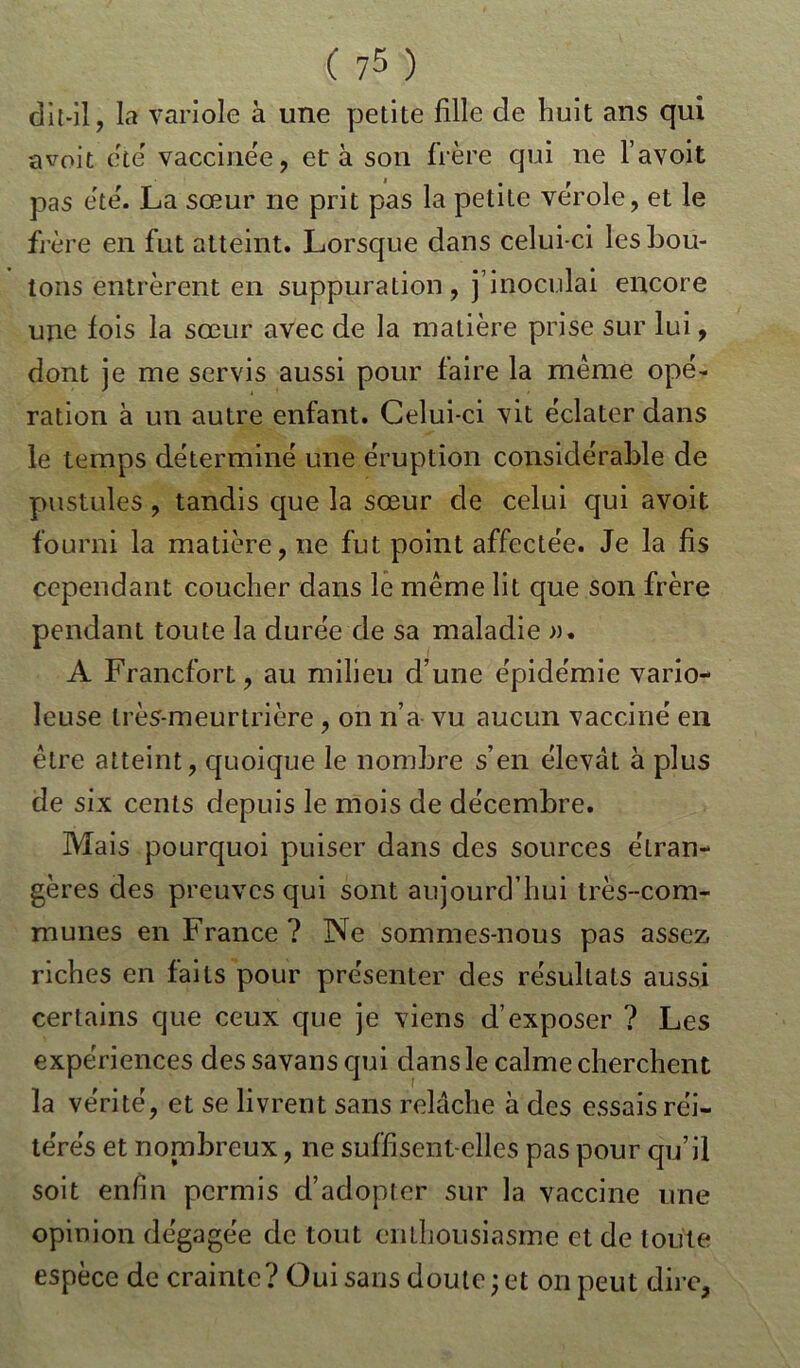 dit-il, la variole à une petite fille de huit ans qui avoit été vaccinée, et à son frère qui ne l’avoit pas ete'. La sœur ne prit pas la petite vérole, et le frère en fut atteint. Lorsque dans celui-ci les bou- tons entrèrent en suppuration, j’inoculai encore une fois la sœur avec de la matière prise sur lui, dont je me servis aussi pour faire la même opé- ration à un autre enfant. Celui-ci vit éclater dans le temps déterminé une éruption considérable de pustules , tandis que la sœur de celui qui avoit fourni la matière, ne fut point affectée. Je la fis cependant coucher dans le même lit que son frère pendant toute la durée de sa maladie ». A Francfort, au milieu d’une épidémie vario- leuse très-meurtrière , on n’a vu aucun vacciné en être atteint, quoique le nombre s’en élevât à plus de six cents depuis le mois de décembre. Mais pourquoi puiser dans des sources étran- gères des preuves qui sont aujourd’hui très-com- munes en France? Ne sommes-nous pas assez, riches en faits pour présenter des résultats aussi certains que ceux que je viens d’exposer ? Les expériences des savans qui dans le calme cherchent la vérité, et se livrent sans relâche à des essaisréi- te'rés et nonibreux, ne suffisent-elles pas pour qu’il soit enfin permis d’adopter sur la vaccine une opinion dégagée de tout enthousiasme et de toute espèce de crainte? Oui sans doute;et on peut dire,