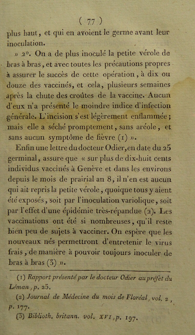 plus haut, et qui en avoient le germe avant leur inoculation. » 2°. On a de plus inoculé la petite vérole de foras à foras, et avec toutes les précautions propres à assurer le succès de cette opération, à dix ou douze des vaccinés, et cela, plusieurs semaines après la chute des croûtes de la vaccine. Aucun d’eux n’a présenté le moindre indice d’infection générale. L’incision s’est légèrement enflammée ; mais elle a séché promptement, sans aréole, et sans aucun symptôme de fièvre (i) ». Enfin une lettre du docteur Odier,en date du 25 germinal, assure que « sur plus de dix-huit cents individus vaccinés à Genève et dans les environs depuis le mois de prairial an 8, il n’en est aucun qui ait repris la petite vérole, quoique tous y aient étéexposés, soit par l’inoculation variolique, soit par l’effet d’une épidémie très-répandue (2). Les vaccinations ont été si nombreuses, qu’il reste bien peu de sujets à vacciner. On espère que les nouveaux nés permettront d’entretenir le virus frais , de manière à pouvoir toujours inoculer de foras à bras (3) ». (1) Rapport présenté par le docteur Odier au préfet du Léman ,p. 25. (2) Journal de Médecine du mois de Floréal, vol. 2 P- *77* (3) Biblioth. britann. vol. XVI ,p, 1^7.
