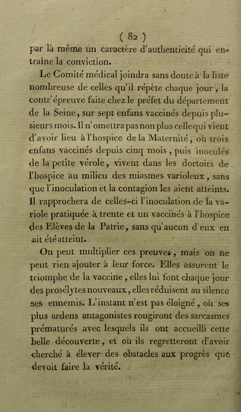 par là meme un caractère d’authenticité qui en- traîne la conviction. Le Comité médical joindra sans doute à la liste nombreuse de celles qu’il répète chaque jour, la contr’épreuve faite chez le préfet du département de la Seine, sur sept enfans vaccinés depuis plu- sieurs mois. Il n’omettra pas non plus celle qui vient d’avoir lieu à l’hospice delà Maternité, ou trois enfans vaccinés depuis cinq mois , puis inoculés de la petite vérole, vivent dans les dortoirs de l’hospice au milieu des miasmes varioleux, sans que l’inoculation et la contagion les aient atteints. Il rapprochera de celles-ci l’inoculation de la va- riole pratiquée à trente et un vaccinés à l’hospice des Elèves de la Patrie, sans qu’aucun d’eux en ait étéatteint. On peut multiplier ces preuves, mais on ne peut rien ajouter à leur force. Elles assurent le triomphe de la vaccine , elles lui font chaque jour des prosélytes nouveaux, elles réduisent au silence ses ennemis. L’instant n’est pas éloigné , où ses plus ardens antagonistes rougiront des sarcasmes prématurés avec lesquels ils ont accueilli cette belle découverte, et où ils regretteront d’avoir cherché à élever des obstacles aux progrès que de voit faire la vérité.