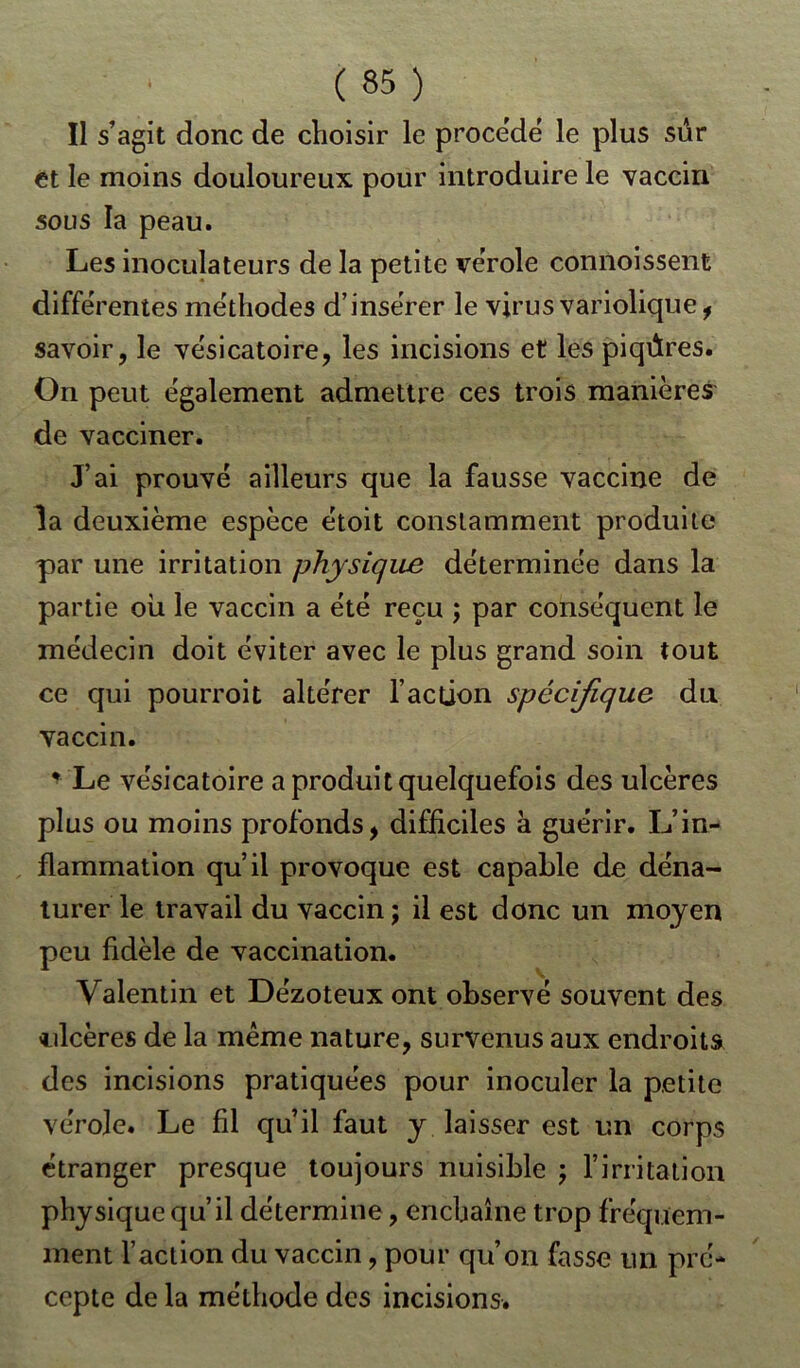 Il s’agit donc de choisir le procédé le plus sûr et le moins douloureux pour introduire le vaccin sous la peau. Les inoculateurs de la petite vérole commissent différentes méthodes d’insérer le virus variolique * savoir, le vésicatoire, les incisions et les piqûres. On peut également admettre ces trois manières de vacciner. J’ai prouvé ailleurs que la fausse vaccine de îa deuxième espèce étoit constamment produite par une irritation physique déterminée dans la partie où le vaccin a été reçu ; par conséquent le médecin doit éviter avec le plus grand soin tout ce qui pourroit altérer l’action spécifique du vaccin. * Le vésicatoire a produit quelquefois des ulcères plus ou moins profonds, difficiles à guérir. L’in- flammation qu’il provoque est capable de déna- turer le travail du vaccin j il est donc un moyen peu fidèle de vaccination. Valentin et Dézoteux ont observé souvent des ulcères de la même nature, survenus aux endroits des incisions pratiquées pour inoculer la petite vérole. Le fil qu’il faut y laisser est un corps étranger presque toujours nuisible ; l’irritation physique qu’il détermine, enchaîne trop fréquem- ment l’action du vaccin, pour qu’on fasse un pré- cepte de la méthode des incisions.