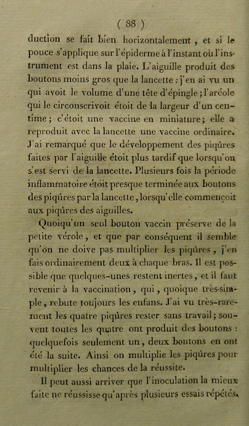 duction se lait Lien horizontalement ? et si le pouce s’applique sur l’épiderme à l’instant ou l’ins- trument est dans la plaie. L’aiguille produit des boutons moins gros que la lancette : j’en ai vu un qui avoit le volume d’une tête d’épingle ; l’aréole qui le circonscrivoit étoit de la largeur d’un cen- time ; c’étoit une vaccine en miniature; elle a reproduit avec la lancette une vaccine ordinaire. J’ai remarqué que le développement des piqûres faites par l’aiguille étoit plus tardif que lorsqu’on s’est servi de la lancette. Plusieurs fois la période inflammatoire étoit presque terminée aux boutons des piqûres par la lancette, lorsqu’ elle commencoit aux piqûres des aiguilles. Quoiqu’un seul bouton vaccin préserve de la petite vérole, et que par conséquent il semble qu’on ne doive pas multiplier les piqûres ? j’en fais ordinairement deux à chaque bras. Il est pos- sible que quelques-unes restent inertes, et il faut revenir à la vaccination , qui, quoique très-sim- ple , rebute toujours les enfans. J’ai vu très-rare- ment les quatre piqûres rester sans travail; sou- vent toutes les quatre ont produit des boutons : quelquefois seulement un, deux boutons en ont été la suite. Ainsi on multiplie les piqûres pour multiplier les chances de la réussite. Il peut aussi arriver que l’inoculation la mieux- faite ne réussisse qu’après plusieurs essais répétés*