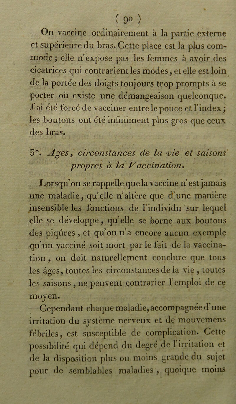 ( 9° ) On vaccine ordinairement à la partie externe et supérieure du bras. Cette place est la plus com- mode; elle n’expose pas les femmes à avoir des cicatrices qui contrarient les modes, et elle est loin de la portée des doigts toujours trop prompts à se porter où existe une démangeaison quelconque. J’ai été forcé de vacciner entre le pouce et l’index ; les boutons ont été infiniment plus gros que ceux des bras. 3°. Ages , circonstances de la vie et saisons propres à la Vaccination. Lorsqu’on se rappelle que la vaccine n’est jamais une maladie, qu’elle n’altère que d’une manière insensible les fonctions de l’individu sur lequel elle se développe, qu’elle se borne aux boutons des piqûres , et qu’on n’a encore aucun exemple qu’un vacciné soit mort parle fait de la vaccina- tion , on doit naturellement conclure que tous les âges, toutes les circonstances de la vie , toutes les saisons,ne peuvent contrarier l’emploi de ce moyen. Cependant chaque maladie,accompagnée d’une irritation du système nerveux et de mouvemens fébriles, est susceptible de complication. Cette possibilité qui dépend du degré de 1 irritation et de la disposition plus ou moins grande du sujet pour de semblables maladies , quoique moins