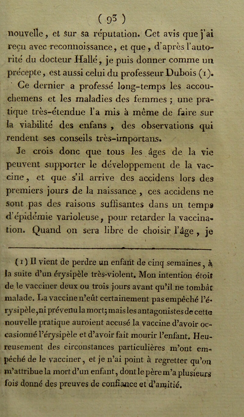 nouvelle, et Sur sa réputation. Cet avis que j’ai reçu avec recontioissance, et que , d’après l’auto- rité du docteur Halle, je puis donner comme un précepte, est aussi celui du professeur Dubois (i). Ce dernier a professé long-temps les accou- cliemens et les maladies des femmes ; une pra- tique très-étendue l’a mis à même de faire sur la viabilité des enfans , des observations qui rendent ses conseils très-importans. Je crois donc que tous les âges de la vie peuvent supporter le développement de la vac- cine, et que s’il arrive des accidens lors des premiers jours de la naissance , ces accidens ne sont pas des raisons suffisantes dans un temps d’épidémie varioleuse, pour retarder la vaccina- tion. Quand on sera libre de choisir l’âge , je ( i ) Il vient de perdre un enfant de cinq semaines, à la suite d’un érysipèle très-violent. Mon intention étoit de le vacciner deux ou trois jours avant qu’il ne tombât, malade, La vaccine n’eût certainement pas empêché l’é- rysipèle,ni prévenu la mor t; mais les antagonistes de cette nouvelle pratique auroient accusé la vaccine d’avoir oc- casionné l’érysipèle et d’avoir fait mourir l’enfant. Heu- reusement des circonstances particulières m’ont em- pêché de le vacciner, et je n’ai point à regretter qu’on m’attribue la mort d’un enfant, dont le père m’a plusieurs fois donné des preuves de confiance et d’ainitié.
