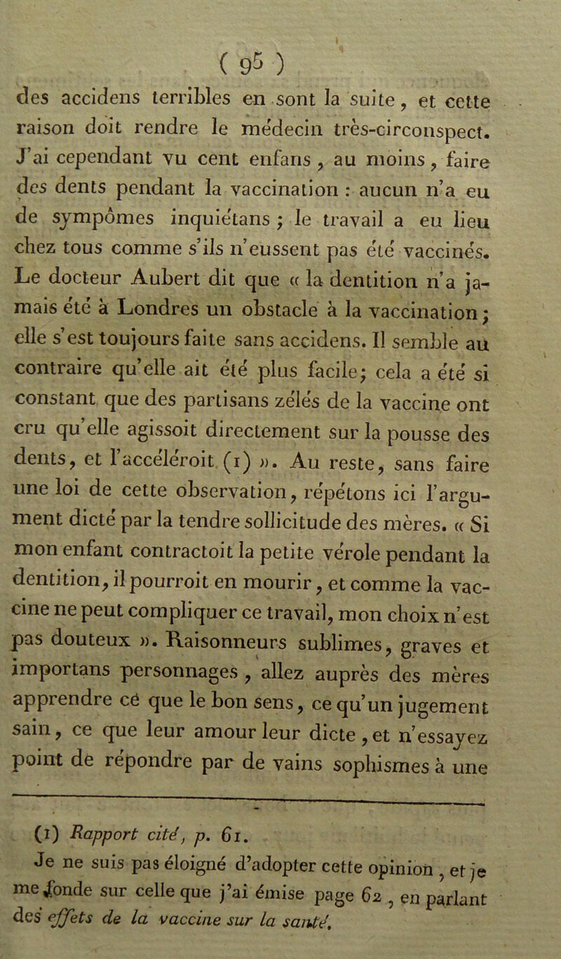 ( 9= ) des accidens terribles en sont la suite, et cette raison doit rendre le médecin très-circonspect. J’ai cependant vu cent enfans , au moins, faire des dents pendant la vaccination : aucun n’a eu de sympômes inquiètans ; le travail a eu lieu chez tous comme s’ils n’eussent pas été vaccinés. Le docteur Aubert dit que « la dentition n’a ja- mais été à Londres un obstacle à la vaccination ; elle s’est toujours faite sans accidens. 11 semble au contraire quelle ait été plus facile; cela a été si constant que des partisans zélés de la vaccine ont cru qu’elle agissoit directement sur la pousse des dents, et 1 acceleroit Çi) ». Au reste, sans faire une loi de cette observation, répétons ici l’argu- ment dicte par la tendre sollicitude des mères. « Si mon enfant contractoit la petite vérole pendant la dentition, il pourroit en mourir, et comme la vac- cine ne peut compliquer ce travail, mon choix n’est pas douteux ». Raisonneurs sublimes, graves et importans personnages , allez auprès des mères apprendre ce que le bon sens, ce qu’un jugement sain, ce que leur amour leur dicte, et n’essayez point de repondre par de vains sophismes à une (i) Rapport cité, p. 61. Je ne suis pas éloigné d’adopter cette opinion , et je me Jbnde sur celle que j’ai émise page 62 , en parlant des effets de la vaccine sur la santé.