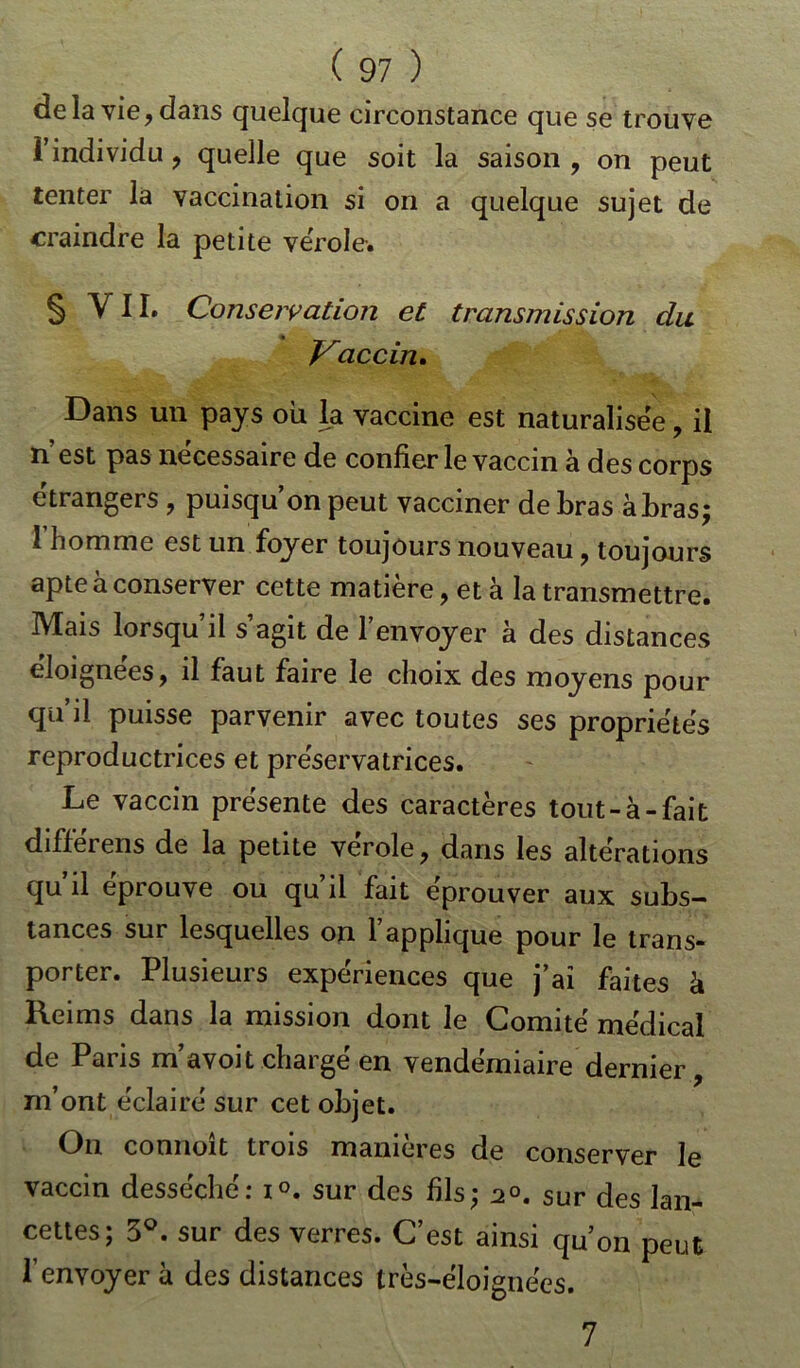 delà vie, dans quelque circonstance que se trouve l’individu, quelle que soit la saison , on peut tenter la vaccination si on a quelque sujet de craindre la petite vérole. § Y11. Conservation et transmission du Vaccin, Dans un pays où la vaccine est naturalisée, il n est pas necessaire de confier le vaccin a des corps étrangers , puisqu’on peut vacciner de bras à bras ; 1 homme est un foyer toujours nouveau, toujours apte à conserver cette matière, et à la transmettre. Mais lorsqu’il s’agit de l’envoyer à des distances éloignées, il faut faire le choix des moyens pour qu’il puisse parvenir avec toutes ses propriétés reproductrices et préservatrices. Le vaccin présente des caractères tout-à-fait différens de la petite vérole, dans les altérations qu il éprouvé ou qu il fait éprouver aux subs- tances sur lesquelles on 1 applique pour le trans- porter. Plusieurs expériences que j’ai faites à Reims dans la mission dont le Comité médical de Paris m’avoit chargé en vendémiaire dernier, m’ont éclairé sur cet objet. On connoit trois maniérés de conserver le vaccin desséché: i°. sur des fils; 2°. sur des lan- cettes; 3°. sur des verres. C’est ainsi qu’on peut l’envoyerà des distances très-éloignées. 7