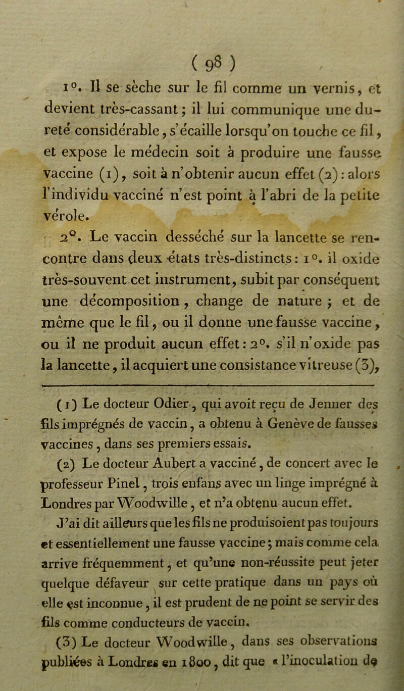 i°. Il se sèche sur le fil comme un vernis, et devient très-cassant ; il lui communique une du- reté considérable, s’écaille lorsqu’on touche ce fil, et expose le médecin soit à produire une fausse vaccine (i), soit à n’obtenir aucun effet (2) : alors l’individu vacciné n’est point à l’abri de la petite vérole. 20. Le vaccin desséché sur la lancette se ren- contre dans deux états très-distincts : i°. il oxide très-souvent cet instrument, subit par conséquent une décomposition , change de nature ; et de meme que le fil, ou il donne une fausse vaccine, ou il ne produit aucun effet :2°. s’il n oxide pas la lancette, il acquiert une consistance vitreuse (5), ( 1) Le docteur Odier , qui avoit reçu de Jenner des fils imprégnés de vaccin, a obtenu à Genève de fausses vaccines , dans ses premiers essais. (2) Le docteur Aubert a vacciné, de concert avec le professeur Pinel, trois enfans avec un linge imprégné à Londres par Woodwille, et n’a obtenu aucun effet. J ’ai dit ailleurs que les fils ne produisoient pas toujours et essentiellement une fausse vaccine ; mais comme cela arrive fréquemment ? et qu’une non-réussite peut jeter quelque défaveur sur cette pratique dans un pays où elle est inconnue, il est prudent de ne point se servir des fils comme conducteurs de vaccin. (3) Le docteur Woodwille, dans ses observations publiées à Londres en 1800, dit que « l’inoculation de
