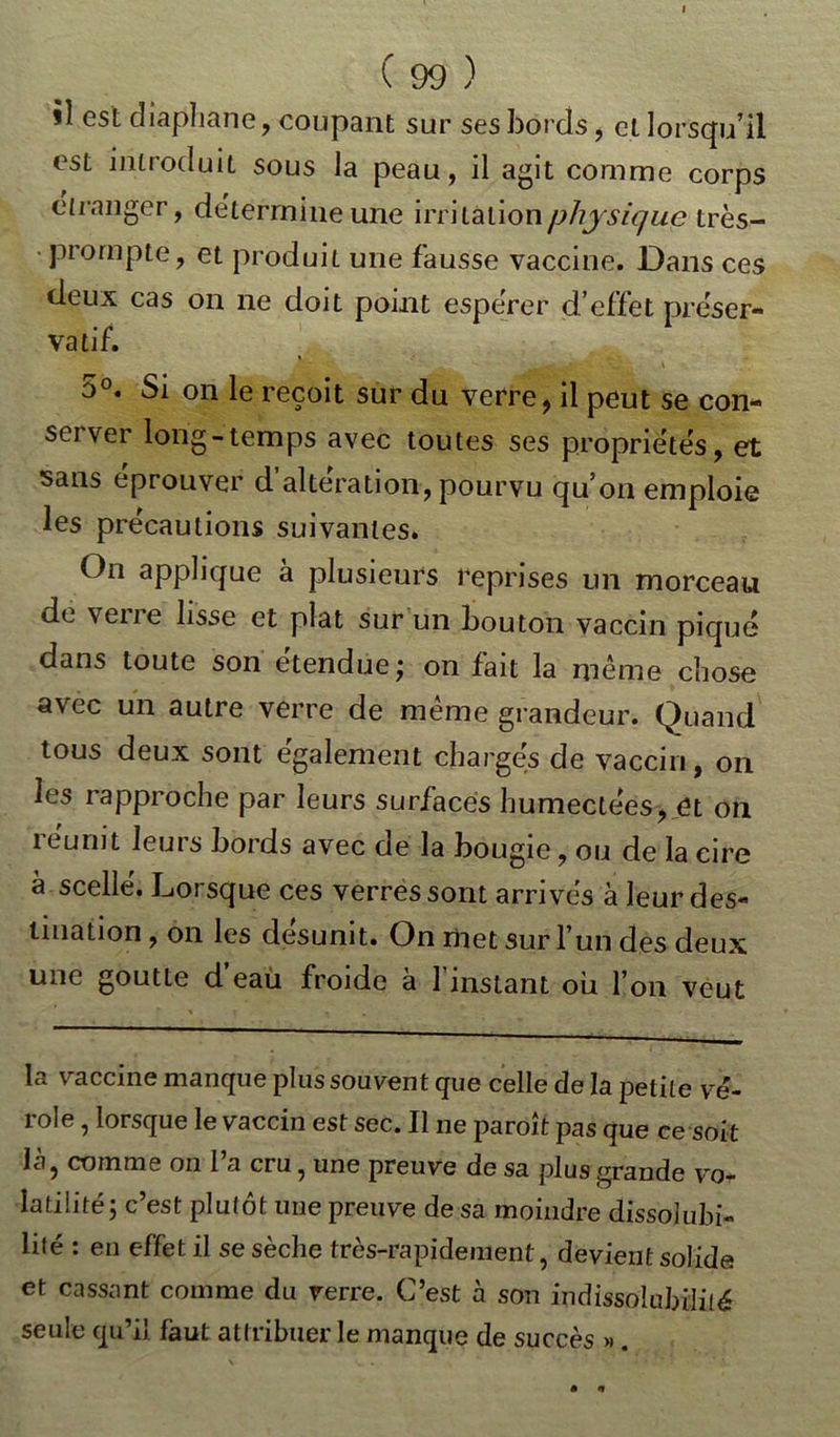 il est diaphane, coupant sur ses bords, et lorsqu’il est introduit sous la peau, il agit comme corps etranger, détermine une irritation physique très- • prompte, et produit une fausse vaccine. Dans ces deux cas on ne doit point espérer d’effet préser- vatif. 5°. Si on le reçoit sur du verre, il peut se coti- sa ver long-temps avec toutes ses propriétés, et sans éprouver d’altération, pourvu qu’on emploie les précautions suivantes. On applique à plusieurs reprises un morceau de vene lisse et plat sur un bouton vaccin piqué dans toute son étendue; on fait la même chose avec un autre verre de même grandeur. Quand tous deux sont également chargés de vaccin, on les rapproche par leurs surfaces humectées, et on réunit leurs bords avec de la bougie, ou de la cire à scellé. Lorsque ces verres sont arrivés à leur des- tination , on les désunit. On met sur l’un des deux une goutte d’eau froide à l’instant ou l’on veut la vaccine manque plus souvent que celle de la petite vé- role , lorsque le vaccin est sec. Il ne paroît pas que ce soit là, comme on 1 a cru, une preuve de sa plus grande vo- latilité; c’est plutôt une preuve de sa moindre dissolubi- lité : en effet il se sèche très-rapidement, devient solide et cassant comme du verre. C’est à son indissolubilité seule qu’il faut attribuer le manque de succès ».