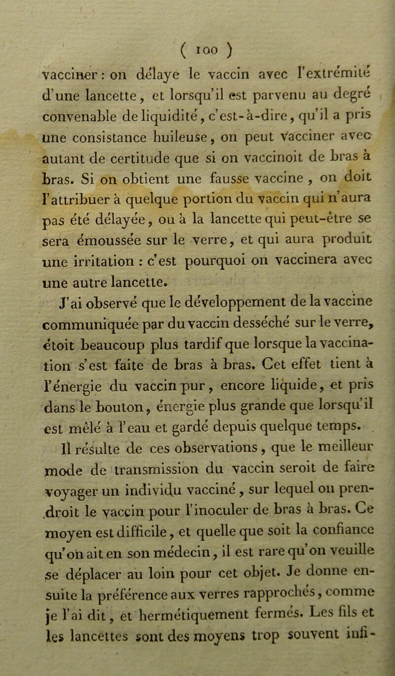 vacciner : on délayé le vaccin avec l’extrémité d une lancette, et lorsqu’il est parvenu au degré convenable de liquidité, c’est-à-dire, qu’il a pris une consistance huileuse, on peut vacciner avec autant de certitude que si on vaccinoit de bras à bras. Si on obtient une fausse vaccine , on doit l’attribuer à quelque portion du vaccin qui n’aura pas été délayée, ou à la lancette qui peut-être se sera émoussée sur le verre, et qui aura produit une irritation : c’est pourquoi on vaccinera avec une autre lancette. J’ai observé que le développement de la vaccine communiquée par du vaccin desséche sur le verre, etoit beaucoup plus tardif que lorsque la vaccina- tion s’est faite de bras à bras. Cet effet tient à l’énergie du vaccin pur, encore liquide, et pris dans le boulon, énergie plus grande que lorsqu’il est mêlé à l’eau et gardé depuis quelque temps. Il résulte de ces observations , que le meilleur mode de transmission du vaccin seroit de faire voyager un individu vaccine , sur lequel on pren- .droit le vaccin pour l’inoculer de bras à bras. Ce moyen est difficile, et quelle que soit la confiance qu’on ait en son médecin, il est rare qu’on veuille se déplacer au loin pour cet objet. Je donne en- suite la préférence aux verres rapproches, comme je l’ai dit, et hermétiquement fermes. Les fils et les lancettes sont des moyens trop souvent inli-