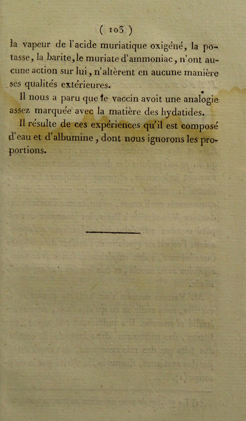 la vapeur de l’acide muriatique oxigéné, la po- tasse, la barite,le muriated’ammoniac, n’ont au- cune action sur lui, n’altèrent en aucune manière , ses qualités extérieures. Il nous a paru que îe vaccin avoit une analogie assez marquée avec la matière des hydatides. Il résulte de ces expériences qu’il est composé d’eau et d’albumine , dont nous ignorons les pro- portions.