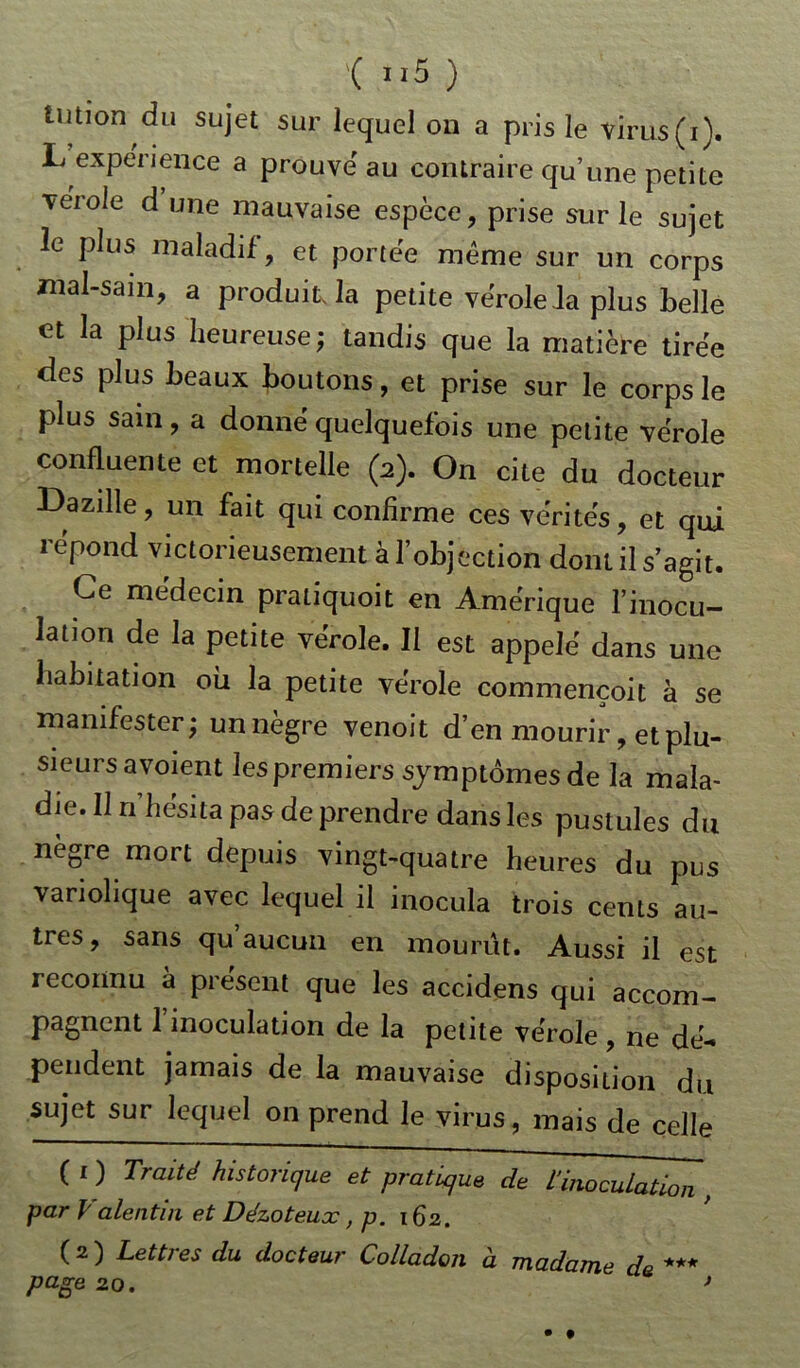 Uition du sujet sur lequel on a pris le virus (i). L expérience a prouve au contraire qu’une petite veroie d une mauvaise espèce, prise sur le sujet le plus maladif, et portée même sur un corps mal-sam, a produit, la petite vérole la plus belle et la plus heureuse; tandis que la matière tirée des plus beaux boutons, et prise sur le corps le plus sain, a donné quelquefois une petite vérole confluente et mortelle (2). On cite du docteur Dazille, un fait qui confirme ces vérités, et qui répond victorieusement à l’objection dont il s’agit. Ce médecin pratiquoit en Amérique l’inocu- lation de la petite vérole. Il est appelé dans une habitation où la petite vérole commençoit à se manifester; unnègre venoit d’en mourir, et plu- sieurs avoient les premiers symptômesde la mala- die. 11 n’hésita pas de prendre dans les pustules du nègre mort depuis vingt-quatre heures du pus variolique avec lequel il inocula trois cents au- tres , sans qu aucun en mourut. Aussi il est reconnu à présent que les accidens qui accom- pagnent l’inoculation de la petite vérole, ne dé- pendent jamais de la mauvaise disposition du sujet sur lequel on prend le virus, mais de celle ( 1 ) Traité historique et pratique de l'inoculation , par Valentin et Dézoteuæ, p. 162. ( 2 ) Lettres du docteur Colladon à madame de *** page 20. >