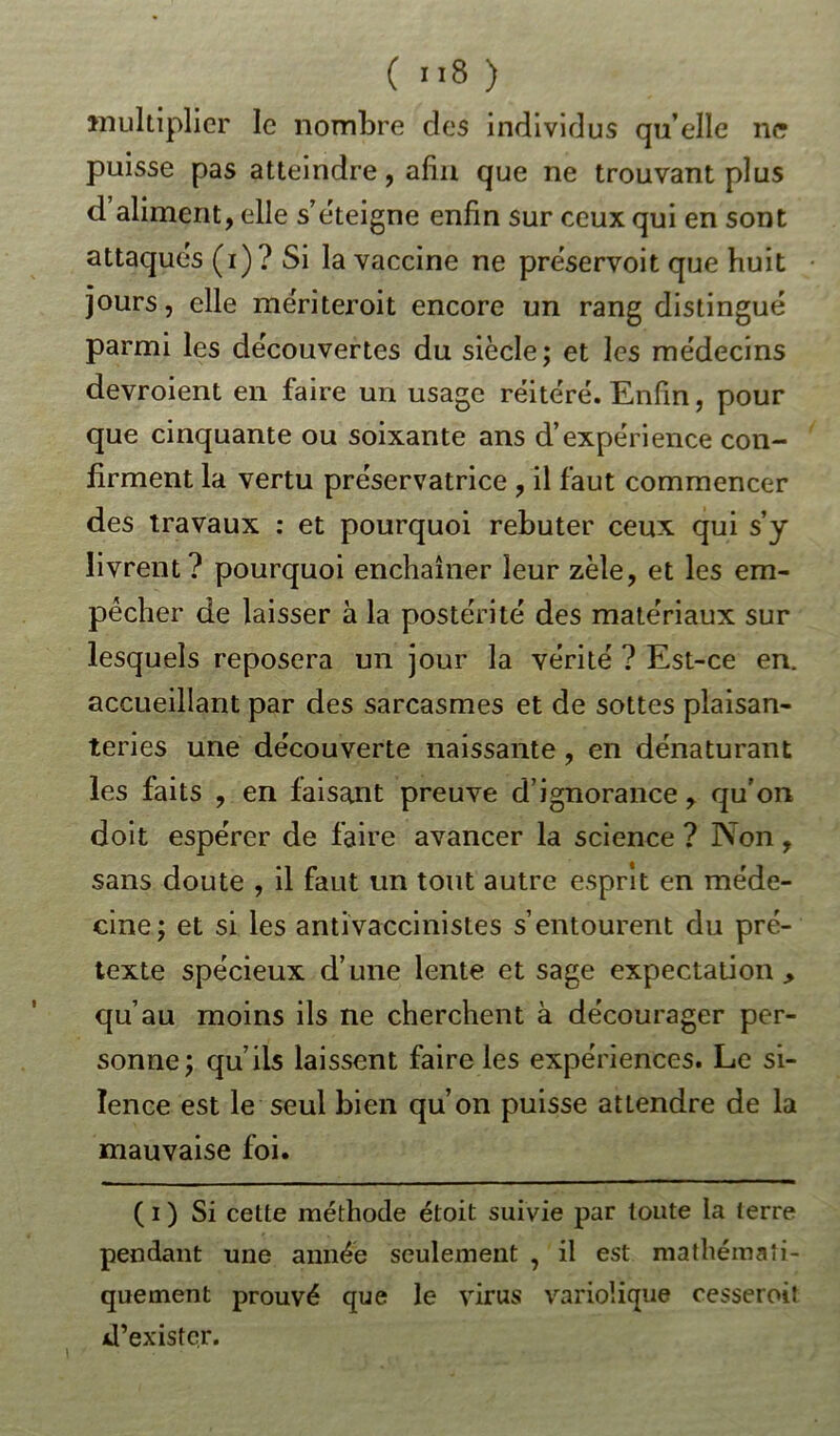 Multiplier le nombre des individus qu’elle ne puisse pas atteindre, afin que ne trouvant plus d’aliment, elle s éteigne enfin sur ceux qui en sont attaques (i)? Si la vaccine ne préservoit que huit jours, elle mériteroit encore un rang distingué parmi les découvertes du siècle; et les médecins devroient en faire un usage réitéré. Enfin, pour que cinquante ou soixante ans d’expérience con- firment la vertu préservatrice , il faut commencer des travaux : et pourquoi rebuter ceux qui s’y livrent? pourquoi enchaîner leur zèle, et les em- pêcher de laisser à la postérité des matériaux sur lesquels reposera un jour la vérité ? Est-ce en. accueillant par des sarcasmes et de sottes plaisan- teries une découverte naissante, en dénaturant les faits , en faisant preuve d’ignorance, qu’on doit espérer de faire avancer la science ? Non , sans doute , il faut un tout autre esprit en méde- cine; et si les antivaccinistes s’entourent du pré- texte spécieux d’une lente et sage expectation qu’au moins ils ne cherchent à décourager per- sonne; qu’ils laissent faire les expériences. Le si- lence est le seul bien qu’on puisse attendre de la mauvaise foi. ( i ) Si cette méthode étoit suivie par toute la terre pendant une année seulement , il est mathémati- quement prouvé que le virus variolique cesseroit d’exister.