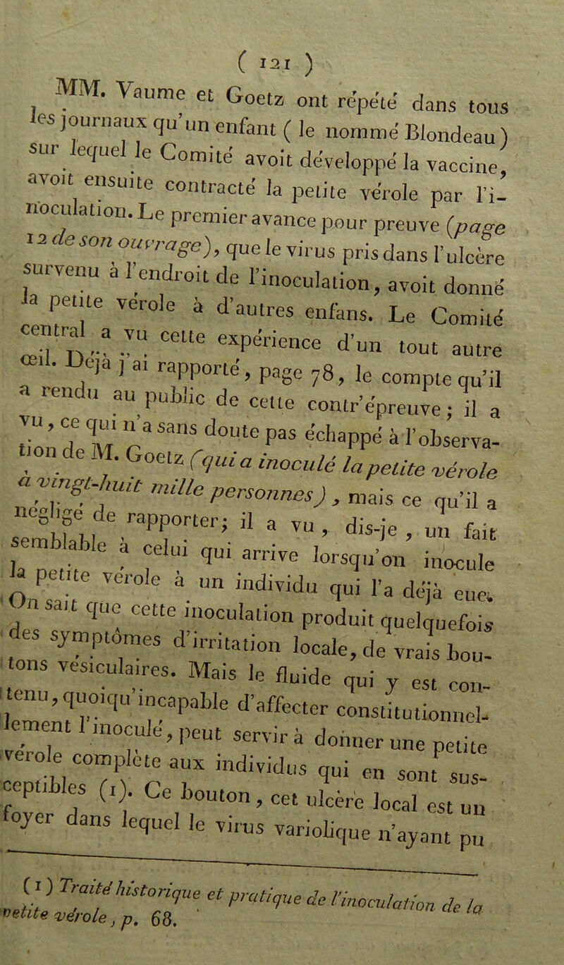 C *21 ) MM. Vaume et Goetz ont répété dans tous les journaux qu’un enfant ( le nommé Blondeau ) sur lequel le Comité avoit développé la vaccine avoit ensuite contracte la petite verole par l’i- cu ation.Le premier avance pour preuve (pave 12 de son ouvrage), quelevirus prisdans l’ulcère survenu a l’endroit de l’inoculation, avoit donné a petite verole à d’autres enfans. Le Comité central a vu cette expérience d’un tout autre ‘ D,e)a J 31 rfPoné> Paëe 78, le compte qu’il a rendu au public de cette contrepreuve ; il a don Xnr ra SanS d°Ute pas ëchaPPd à l’observa- tton de M. Goetz f,quia inoculé la petite vérole r'Ulle perSOnnes) > mai« ce qu’il a ri;npprer;11 a ™>** ’ ™ ** la 11 j, 6 a ,L U1 qui arnve lorsqu’on inocule O P Ve,'0le a. Un illd,vidü qui l’a déjà eu Ci li sait que cette inoculation produit quelquefois des symptômes d’irritation locale, de vrai bou- tons vesiculan-es. Mais le fluide qui y est cou ^quoiqu’incapable d’affecter constitutionnel- ement 1 inocule, peut servira donner une petite verole complété aux individus qui en sont sus- ceptibles (1). Ce bouton, cet ulcère local est un foyer^dans lequel le virus variolique n’ayant pu et mt!que de nnocu,a,i°n * <°