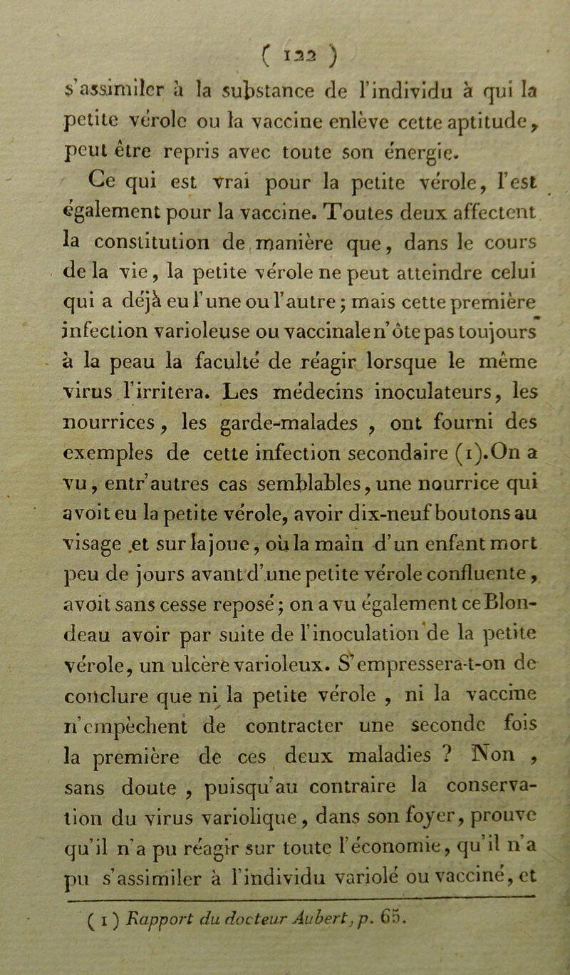 s’assimiler à la substance de l’individu à qui la petite vérole ou la vaccine enlève cette aptitude, peut être repris avec toute son énergie. Ce qui est vrai pour la petite vérole, l’est également pour la vaccine. Toutes deux affectent la constitution de manière que, dans le cours delà vie, la petite vérole ne peut atteindre celui qui a déjà eu l’une ou l’autre ; mais cette première m infection varioleuse ou vaccinale n’ôte pas toujours à la peau la faculté de réagir lorsque le même virus l’irritera. Les médecins inoculateurs, les nourrices, les garde-malades , ont fourni des exemples de cette infection secondaire (i).On a vu, entr’autres cas semblables,une nourrice qui avoiteu la petite vérole, avoir dix-neuf boutons au visage .et sur la joue, où la main d’un enfant mort peu de jours avant d’une petite vérole confluente, avoi t sans cesse reposé ; on a vu égalem en t ce Blon- deau avoir par suite de l’inoculation de la petite vérole, un ulcère varioleux. S’empressera-t-on de conclure que ni la petite vérole , ni la vaccine rfempêchent de contracter une seconde fois la première de ces deux maladies ? Non , sans doute , puisqu au contraire la conserva- tion du virus variolique , dans son foyer, prouve qu’il n'a pu réagir sur toute 1 économie, qu il n a pu s’assimiler à 1 individu variolé ou vacciné, et